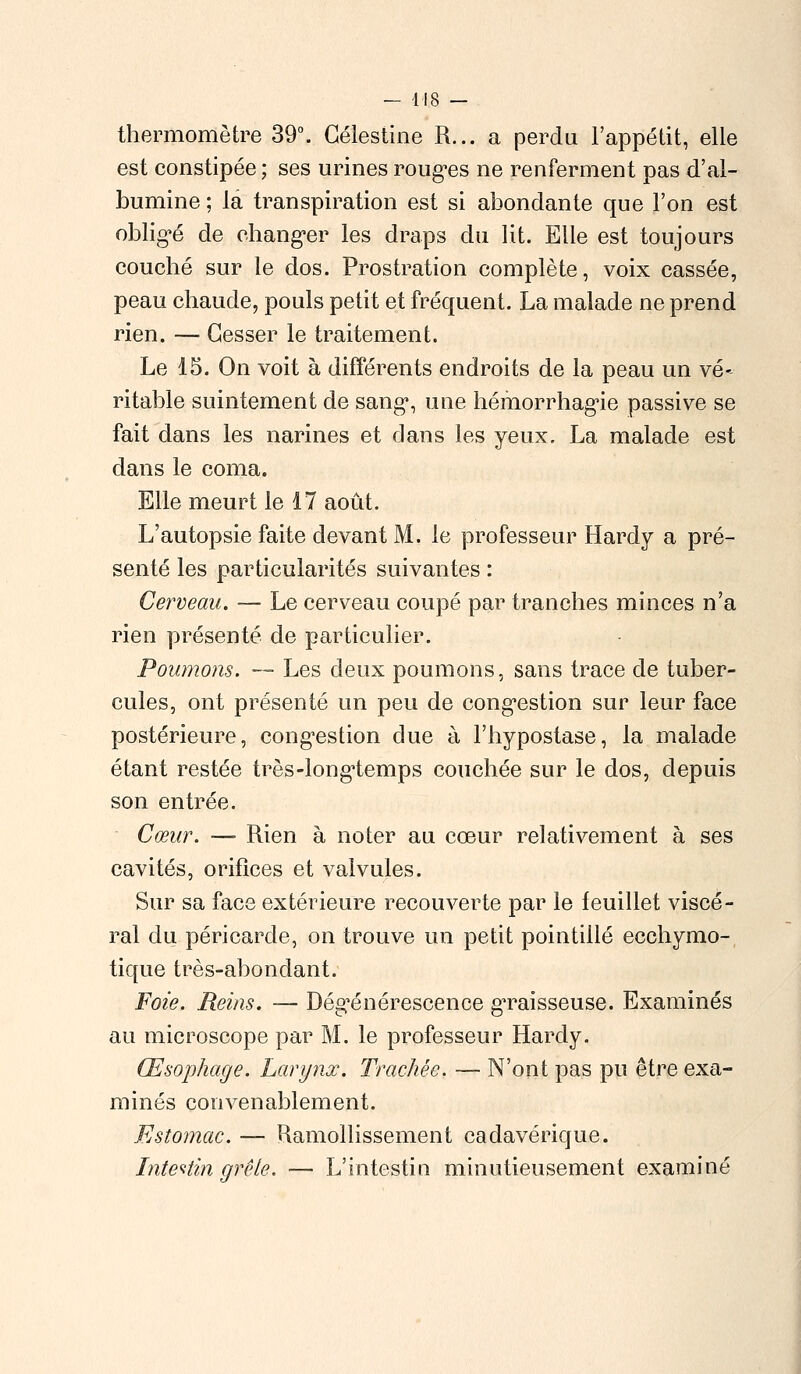 thermomètre 39°. Gélestine R... a perdu l'appétit, elle est constipée; ses urines rouges ne renferment pas d'al- bumine ; la transpiration est si abondante que l'on est obligé de changer les draps du lit. Elle est toujours couché sur le dos. Prostration complète, voix cassée, peau chaude, pouls petit et fréquent. La malade ne prend rien. — Cesser le traitement. Le 15. On voit à différents endroits de la peau un vé- ritable suintement de sang, une hémorrhagie passive se fait dans les narines et dans les yeux. La malade est dans le coma. Elle meurt le 17 août. L'autopsie faite devant M. le professeur Hardy a pré- senté les particularités suivantes : Cerveau. — Le cerveau coupé par tranches minces n'a rien présenté de particulier. Poumons. — Les deux poumons, sans trace de tuber- cules, ont présenté un peu de congestion sur leur face postérieure, congestion due à Fhypostase, la malade étant restée très-longtemps couchée sur le dos, depuis son entrée. Cœur. —■ Rien à noter au cœur relativement à ses cavités, orifices et valvules. Sur sa face extérieure recouverte par le feuillet viscé- ral du péricarde, on trouve un petit pointillé ecchymo- tique très-abondant. Foie. Reins. — Dégénérescence gTaisseuse. Examinés au microscope par M. le professeur Hardy. Œsophage. Larynx. Trachée. — N'ont pas pu être exa- minés convenablement. Estomac. — Ramollissement cadavérique. Intestin grêle. — L'intestin minutieusement examiné