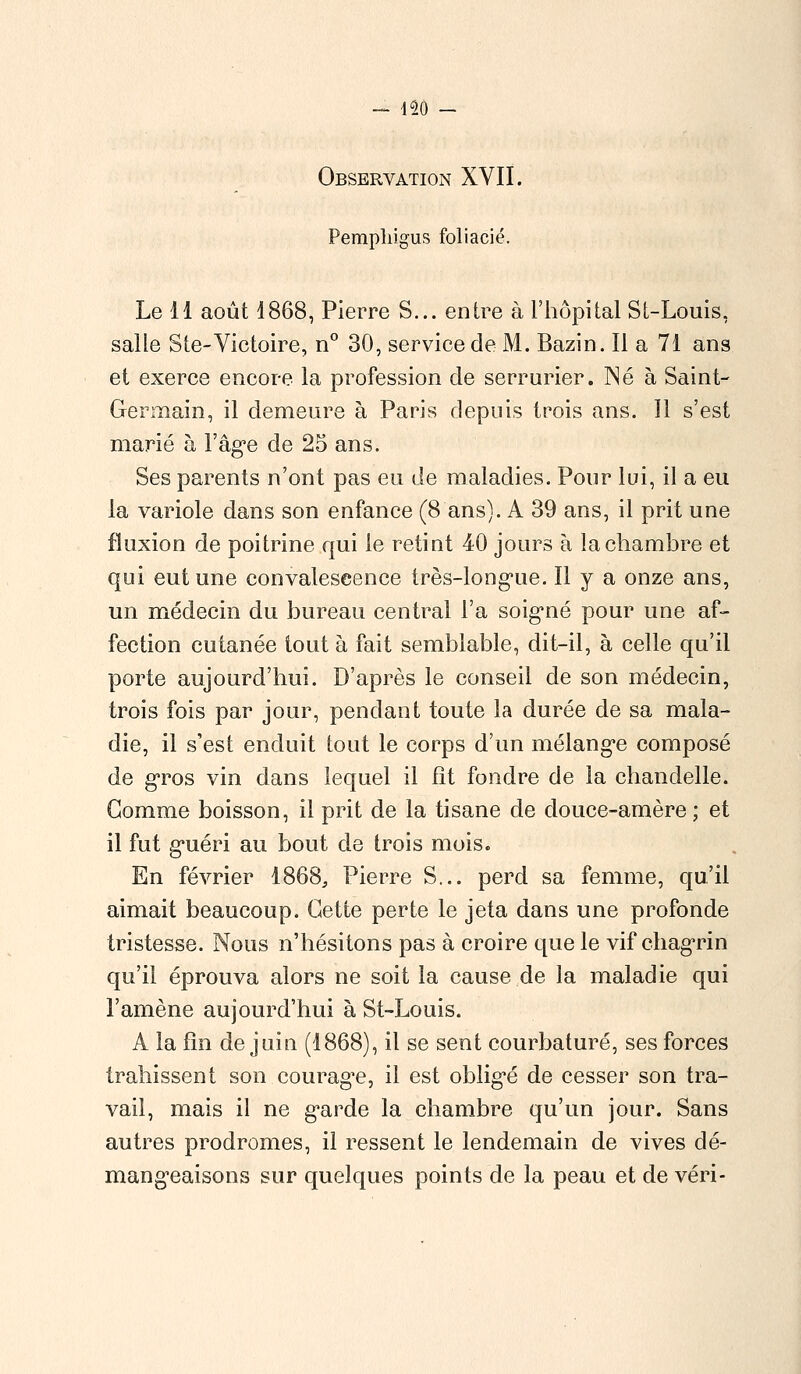 Observation XVII. Perapliigus foliacié. Le 11 août 1868, Pierre S... entre à l'hôpital St-Louis, salle Ste-Victoire, n° 30, service de M. Bazin. Il a 71 ans et exerce encore la profession de serrurier. Né à Saint- Germain, il demeure à Paris depuis trois ans. Il s'est marié à l'âge de 25 ans. Ses parents n'ont pas eu de maladies. Pour lui, il a eu la variole dans son enfance (8 ans). A 39 ans, il prit une fluxion de poitrine qui le retint 40 jours à la chambre et qui eut une convalescence très-longue. Il y a onze ans, un médecin du bureau central l'a soigné pour une af- fection cutanée tout à fait semblable, dit-il, à celle qu'il porte aujourd'hui. D'après le conseil de son médecin, trois fois par jour, pendant toute la durée de sa mala- die, il s'est enduit tout le corps d'un mélange composé de gros vin dans lequel il fît fondre de la chandelle. Gomme boisson, il prit de la tisane de douce-amère; et il fut guéri au bout de trois mois. En février 1868, Pierre S... perd sa femme, qu'il aimait beaucoup. Cette perte le jeta dans une profonde tristesse. Nous n'hésitons pas à croire que le vif chagrin qu'il éprouva alors ne soit la cause de la maladie qui l'amène aujourd'hui à St-Louis. A la fin de juin (1868), il se sent courbaturé, ses forces trahissent son courage, il est obligé de cesser son tra- vail, mais il ne garde la chambre qu'un jour. Sans autres prodromes, il ressent le lendemain de vives dé- mangeaisons sur quelques points de la peau et de véri-