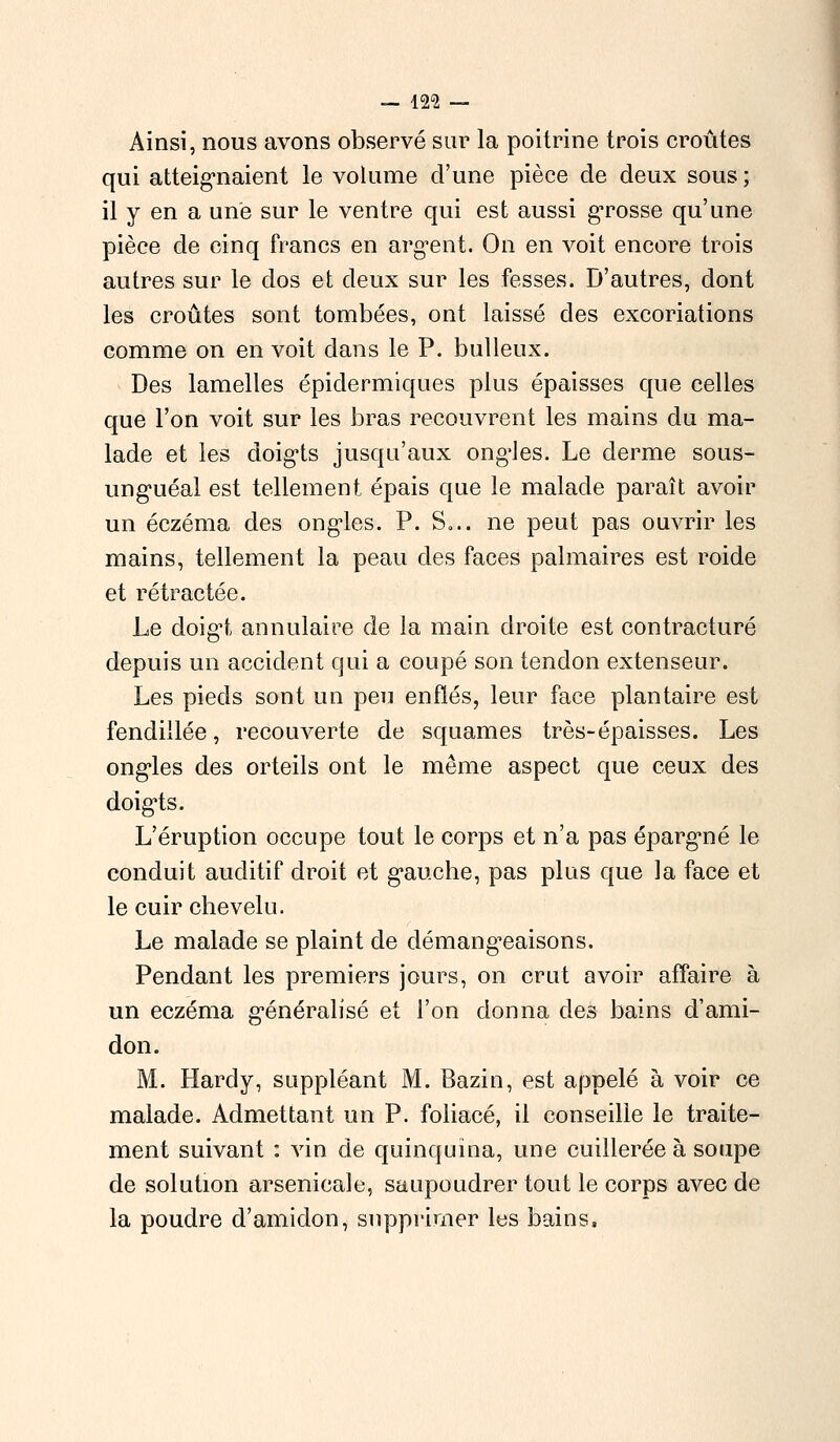 — 129 — Ainsi, nous avons observé sur la poitrine trois croûtes qui atteignaient le volume d'une pièce de deux sous; il y en a une sur le ventre qui est aussi grosse qu'une pièce de cinq francs en argent. On en voit encore trois autres sur le dos et deux sur les fesses. D'autres, dont les croûtes sont tombées, ont laissé des excoriations comme on en voit dans le P. bulleux. Des lamelles épidermiques plus épaisses que celles que l'on voit sur les bras recouvrent les mains du ma- lade et les doigts jusqu'aux ongles. Le derme sous- unguéal est tellement épais que le malade paraît avoir un eczéma des ongles. P. S... ne peut pas ouvrir les mains, tellement la peau des faces palmaires est roide et rétractée. Le doigt annulaire de la main droite est contracture depuis un accident qui a coupé son tendon extenseur. Les pieds sont un peu enflés, leur face plantaire est fendillée, recouverte de squames très-épaisses. Les ongles des orteils ont le même aspect que ceux des doigts. L'éruption occupe tout le corps et n'a pas épargné le conduit auditif droit et gauche, pas plus que la face et le cuir chevelu. Le malade se plaint de démangeaisons. Pendant les premiers jours, on crut avoir affaire à un eczéma généralisé et l'on donna des bains d'ami- don. M. Hardy, suppléant M. Bazin, est appelé à voir ce malade. Admettant un P. foliacé, il conseille le traite- ment suivant : vin de quinquina, une cuillerée à soupe de solution arsenicale, saupoudrer tout le corps avec de la poudre d'amidon, supprimer les bains,