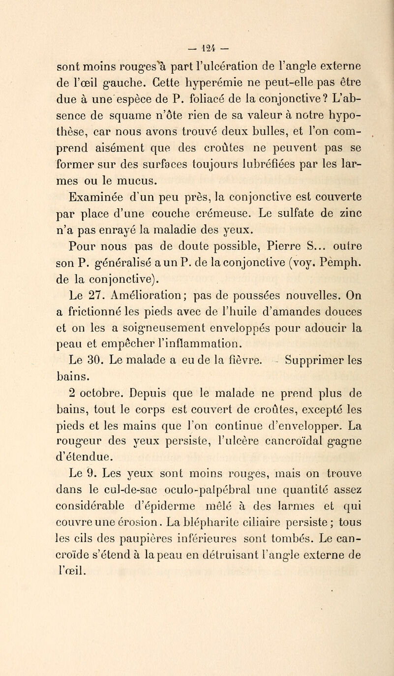 sont moins rougesvà part l'ulcération de l'angle externe de l'œil gauche. Cette hyperémie ne peut-elle pas être due à une'espèce de P. foliacé de la conjonctive? L'ab- sence de squame n'ôte rien de sa valeur à notre hypo- thèse, car nous avons trouvé deux bulles, et l'on com- prend aisément que des croûtes ne peuvent pas se former sur des surfaces toujours lubréfîées par les lar- mes ou le mucus. Examinée d'un peu près, la conjonctive est couverte par place d'une couche crémeuse. Le sulfate de zinc n'a pas enrayé la maladie des yeux. Pour nous pas de doute possible, Pierre S... outre son P. généralisé a un P. de la conjonctive (voy. Pemph. de la conjonctive). Le 27. Amélioration; pas de poussées nouvelles. On a frictionné les pieds avec de l'huile d'amandes douces et on les a soigneusement enveloppés pour adoucir la peau et empêcher l'inflammation. Le 30. Le malade a eu de la fièvre. Supprimer les bains. 2 octobre. Depuis que le malade ne prend plus de bains, tout le corps est couvert de croûtes, excepté les pieds et les mains que l'on continue d'envelopper. La rougeur des yeux persiste, l'ulcère cancroïdal gagne d'étendue. Le 9. Les yeux sont moins rouges, mais on trouve dans le cul-de-sac oculo-paipébral une quantité assez considérable d'épiderme mêlé à des larmes et qui couvre une érosion. La blépharite ciliaire persiste; tous les cils des paupières inférieures sont tombés. Le can- croïde s'étend à la peau en détruisant l'angle externe de l'œil.