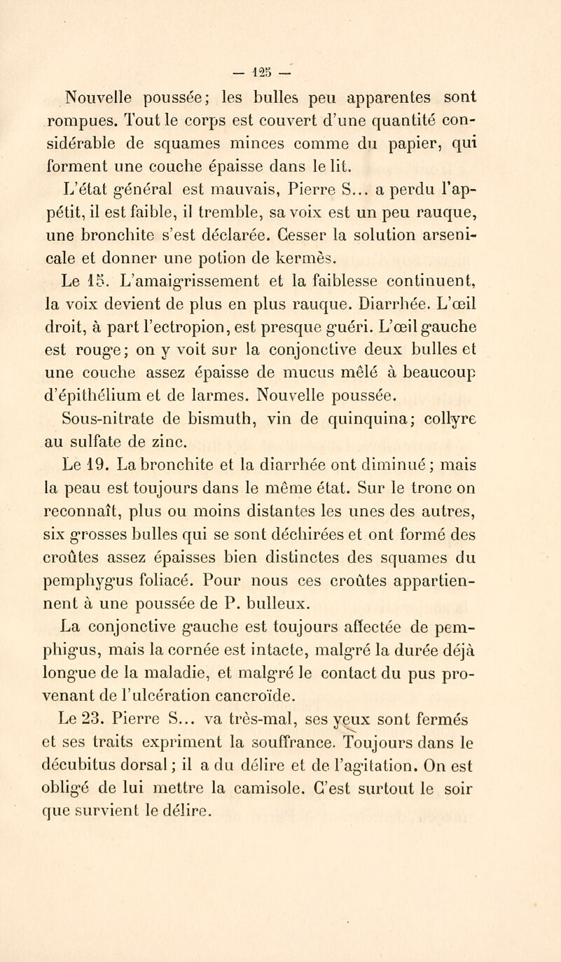 Nouvelle poussée; les bulles peu apparentes sont rompues. Tout le corps est couvert d'une quantité con- sidérable de squames minces comme du papier, qui forment une couche épaisse dans le lit. L'état général est mauvais, Pierre S... a perdu l'ap- pétit, il est faible, il tremble, sa voix est un peu rauque, une bronchite s'est déclarée. Cesser la solution arseni- cale et donner une potion de kermès. Le 15. L'amaigrissement et la faiblesse continuent, la voix devient de plus en plus rauque. Diarrhée. L'œil droit, à part l'ectropion, est presque guéri. L'œil gauche est rouge; on y voit sur la conjonctive deux bulles et une couche assez épaisse de mucus mêlé à beaucoup d'épithélium et de larmes. Nouvelle poussée. Sous-nitrate de bismuth, vin de quinquina; collyre au sulfate de zinc. Le 19. La bronchite et la diarrhée ont diminué; mais la peau est toujours dans le même état. Sur le tronc on reconnaît, plus ou moins distantes les unes des autres, six grosses balles qui se sont déchirées et ont formé des croûtes assez épaisses bien distinctes des squames du pemphygus foliacé. Pour nous ces croûtes appartien- nent à une poussée de P. bulleux. La conjonctive gauche est toujours affectée de pem- phigus, mais la cornée est intacte, malgré la durée déjà longue de la maladie, et malgré le contact du pus pro- venant de l'ulcération cancroïde. Le 23. Pierre S... va très-mal, ses yeux sont fermés et ses traits expriment la souffrance. Toujours dans le décubitus dorsal ; il a du délire et de l'agitation. On est obligé de lui mettre la camisole. C'est surtout le soir que survient le délire.