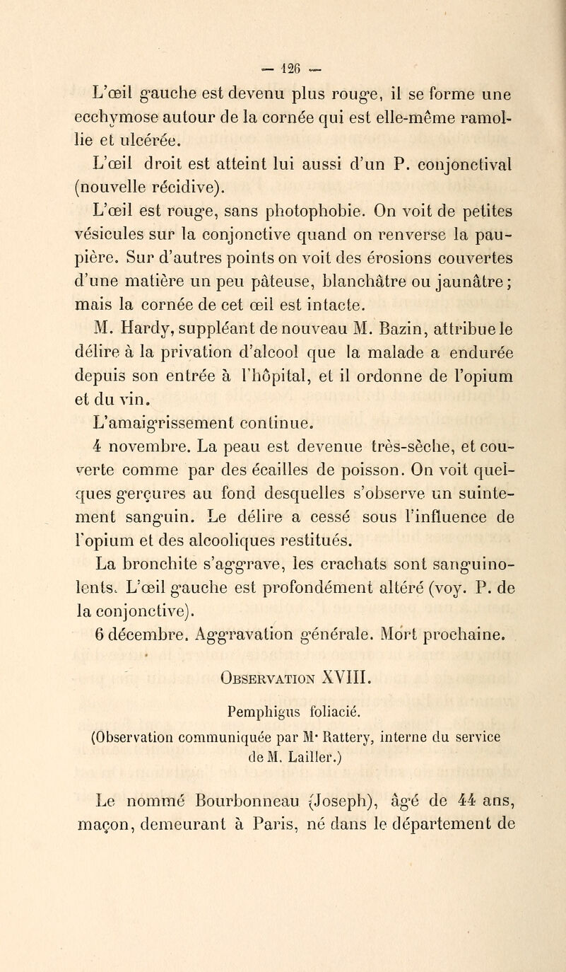 L'œil g^auche est devenu plus rouge, il se forme une ecchymose autour de la cornée qui est elle-même ramol- lie et ulcérée. L'œil droit est atteint lui aussi d'un P. conjonctival (nouvelle récidive). L'œil est rouge, sans photophobie. On voit de petites vésicules sur la conjonctive quand on renverse la pau- pière. Sur d'autres points on voit des érosions couvertes d'une matière un peu pâteuse, blanchâtre ou jaunâtre; mais la cornée de cet œil est intacte. M. Hardy, suppléant de nouveau M. Bazin, attribuele délire à la privation d'alcool que la malade a endurée depuis son entrée à l'hôpital, et il ordonne de l'opium et du vin. L'amaigTissement continue. 4 novembre. La peau est devenue très-sèche, et cou- verte comme par des écailles de poisson. On voit quel- ques gerçures au fond desquelles s'observe un suinte- ment sanguin. Le délire a cessé sous l'influence de l'opium et des alcooliques restitués. La bronchite s'aggrave, les crachats sont sanguino- lents.. L'œil gauche est profondément altéré (voy. P. de la conjonctive). 6 décembre. AggTavation générale. Mort prochaine. Observation XVIII. Pemphigus foliacié. (Observation communiquée par M- Rattery, interne clu service de M. Lailler.) Le nommé Bourbonneau (Joseph), âg'é de 44 ans, maçon, demeurant à Paris, né dans le département de