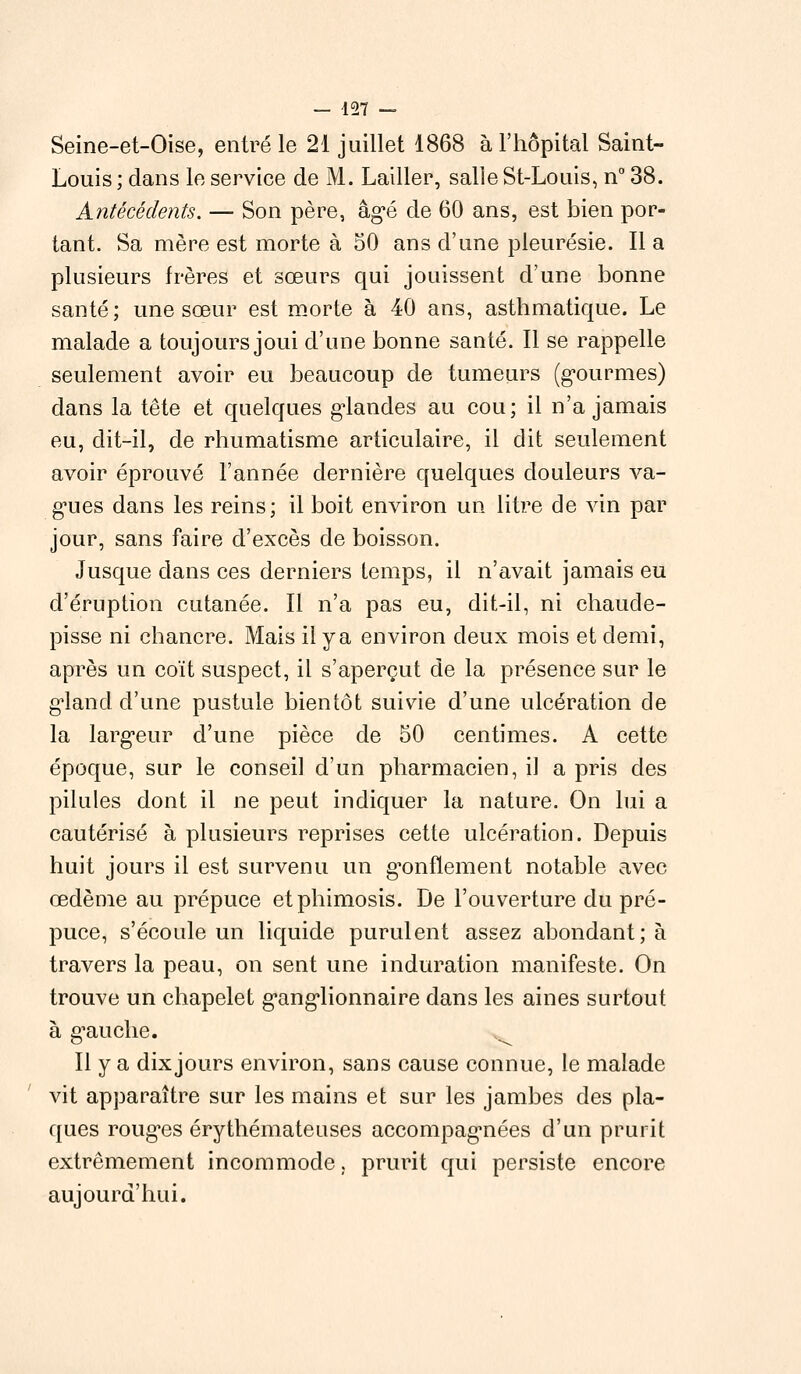 Seine-et-Oise, entré le 21 juillet 1868 à l'hôpital Saint- Louis ; dans le service de M. Lailler, salle St-Louis, n° 38. Antécédents. — Son père, âgé de 60 ans, est bien por- tant. Sa mère est morte à 50 ans d'une pleurésie. Il a plusieurs frères et sœurs qui jouissent d'une bonne santé; une sœur est morte à 40 ans, asthmatique. Le malade a toujours joui d'une bonne santé. Il se rappelle seulement avoir eu beaucoup de tumeurs (gourmes) dans la tête et quelques grandes au cou; il n'a jamais eu, dit-il, de rhumatisme articulaire, il dit seulement avoir éprouvé l'année dernière quelques douleurs va- gues dans les reins; il boit environ un litre de vin par jour, sans faire d'excès de boisson. Jusque dans ces derniers temps, il n'avait jamais eu d'éruption cutanée. Il n'a pas eu, dit-il, ni chaude- pisse ni chancre. Mais ilya environ deux mois et demi, après un coït suspect, il s'aperçut de la présence sur le g^land d'une pustule bientôt suivie d'une ulcération de la largeur d'une pièce de 50 centimes. A cette époque, sur le conseil d'un pharmacien, il a pris des pilules dont il ne peut indiquer la nature. On lui a cautérisé à plusieurs reprises cette ulcération. Depuis huit jours il est survenu un gonflement notable avec œdème au prépuce et phimosis. De l'ouverture du pré- puce, s'écoule un liquide purulent assez abondant; à travers la peau, on sent une induration manifeste. On trouve un chapelet ganglionnaire dans les aines surtout à gauche. ^ Il y a dixjours environ, sans cause connue, le malade vit apparaître sur les mains et sur les jambes des pla- ques rouges érythémateuses accompagnées d'un prurit extrêmement incommode, prurit qui persiste encore aujourd'hui.