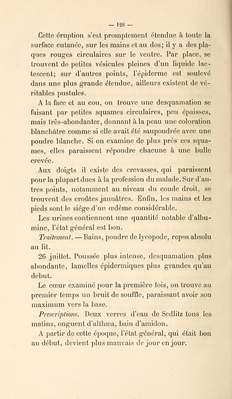 — 428 — Cette éruption s'est promptement étendue à toute la surface cutanée, sur les mains et au dos; il y a des pla- ques roug*es circulaires sur le ventre. Par place, se trouvent de petites vésicules pleines d'un liquide lac- tescent; sur d'autres points, l'épiderme est soulevé dans une plus grande étendue, ailleurs existent de vé- ritables pustules. A la face et au cou, on trouve une desquamation se faisant par petites squames circulaires, peu épaisses, mais très-abondantes, donnant à la peau une coloration blanchâtre comme si elle avait été saupoudrée avec une poudre blanche. Si on examine de plus près ces squa- mes, elles paraissent répondre chacune à une bulle crevée. Aux doigts il existe des crevasses, qui paraissent pour la plupart dues à la profession du malade. Sur d'au- tres points, notamment au niveau du coude droit, se trouvent des croûtes jaunâtres. Enfin, les mains et les pieds sont le siège d'un œdème considérable. Les urines contiennent une quantité notable d'albu- mine, l'état général est bon. Traitement. —Bains, poudre de lycopode, repos absolu au lit. 26 juillet. Poussée plus intense, desquamation plus abondante, lamelles épidermiques plus grandes qu'au début. Le cœur examiné pour la première fois, on trouve au premier temps un bruit de souffle, paraissant avoir son maximum vers la base. Prescriptioiis. Deux verres d'eau de Sedlitz tous les matins, onguent d'altheea, bain d'amidon. A partir de cette époque, l'état général, qui était bon au début, devient plus mauvais de jour en jour.