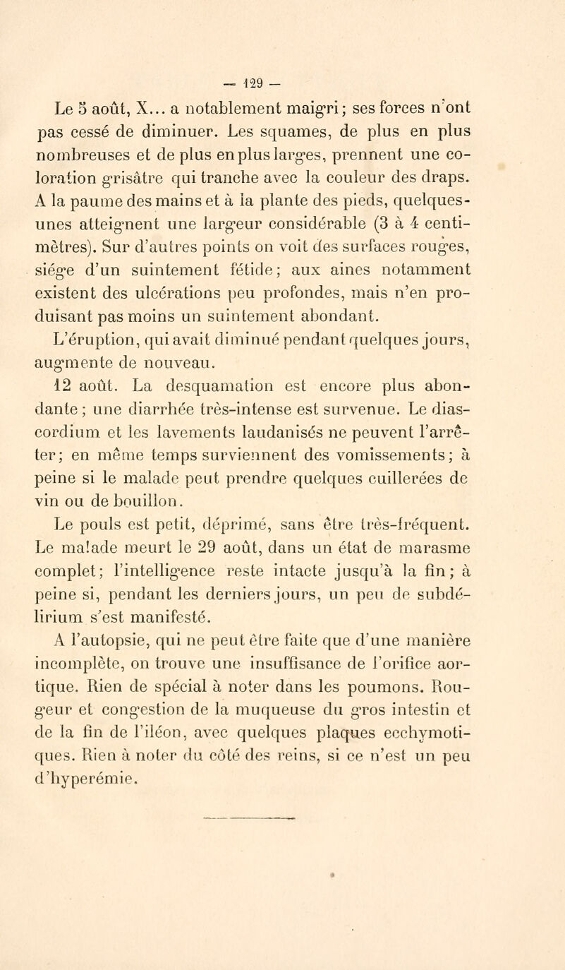 Le 5 août, X... a notablement maigri; ses forces n'ont pas cessé de diminuer. Les squames, de plus en plus nombreuses et de plus en plus larges, prennent une co- loration grisâtre qui tranche avec la couleur des draps. A la paume des mains et à la plante des pieds, quelques- unes atteignent une larg*eur considérable (3 à 4 centi- mètres). Sur d'autres points on voit des surfaces roug*es, siég*e d'un suintement fétide; aux aines notamment existent des ulcérations peu profondes, mais n'en pro- duisant pas moins un suintement abondant. L'éruption, qui avait diminué pendant quelques jours, augmente de nouveau. 12 août. La desquamation est encore plus abon- dante ; une diarrhée très-intense est survenue. Le dias- cordium et les lavements laudanisés ne peuvent l'arrê- ter; en même temps surviennent des vomissements; à peine si le malade peut prendre quelques cuillerées de vin ou de bouillon. Le pouls est petit, déprimé, sans être très-fréquent. Le malade meurt le 29 août, dans un état de marasme complet; l'intelligence reste intacte jusqu'à la fin; à peine si, pendant les derniers jours, un peu de subdé- lirium s'est manifesté. A l'autopsie, qui ne peut être faite que d'une manière incomplète, on trouve une insuffisance de l'orifice aor- tique. Rien de spécial à noter dans les poumons. Rou- geur et congestion de la muqueuse du gros intestin et de la fin de l'iléon, avec quelques plaques ecchymoti- ques. Rien à noter du côté des reins, si ce n'est un peu d'hyperémie.