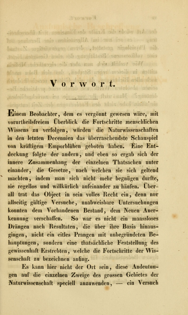 Vorwort. Jbiinein Beobachter, dem es vergönnt gewesen wäre, mit vorurtheilsfreiem Überblick die Fortschritte menschlichen Wissens zu verfolgen, würden die Naturwissenschaften in den letzten Decennien das überraschendste Schauspiel von kräftigem Em^)orblühen geboten haben. Eine Ent- deckung folgte der andern, und eben so ergab sich der innere Zusammenhang der einzelnen Thatsachen unter einander5 die Gesetze, nach welchen sie sich geltend machten, indem man sich nicht mehr begnügen durfte, sie regellos und willkürlich aufeinander zu häufen, über- all trat das Object in sein volles Recht ein, denn nur allseitig gültige Versuche, unabweisbare Untersuchungen konnten dem Vorhandenen Bestand, dem Neuen Aner- kennung verschalTen. So war es nicht ein maassloses Drängen nach Resultaten, die über ihre Basis hinaus- gingen, nicht ein eitles Prangen mit unbegründeten Be- hauptungen, sondern eine tbatsächliche Feststellung des gewissenhaft Erstrebten, welche die Fortschritte der Wis- senschaft zu bezeichnen anfin«^. Es kann hier nicht der Ort sein, diese Andeutun- gen auf die einzelnen Zweige des grossen Gebietes der Naturwissenschaft speciell anzuwenden, — ein Versuch