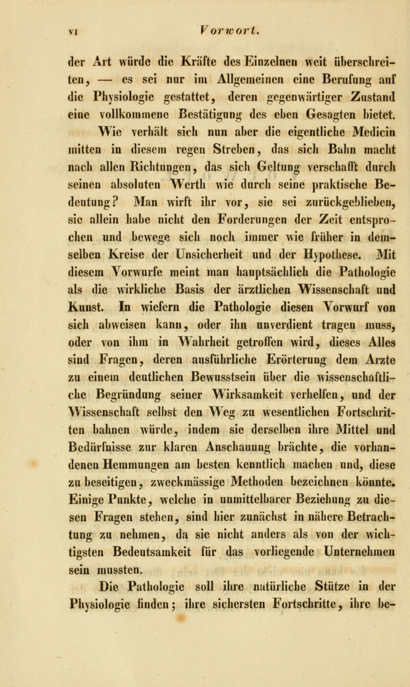 der Ait würde die Kräfte des Einzelnen weit überschrei- ten ^ — es sei nur im Allgemeinen eine Berufung auf die Physiologie gestattet, deren gegenwärtiger Zustand eine vollkommene Bestätigung des eben Gesagten bietet. Wie verhält sieh nun aber die eigentliche Medicin mitten in diesem regen Streben, das sich Bahn macht nach allen Richtungen, das sich Geltung verschafft durch seinen absoluten Werth wie durch seine praktische Be- deutung? Man wirft ihr vor, sie sei zurückgeblieben, sie allein habe nicht den Forderungen der Zeit entspro- chen und bewege sich noch immer v^ie früher in dem- selben Kreise der Unsicherheit und der Hypothese. Mit diesem Vorwurfe meint man hauptsächlich die Pathologie als die wirkliche Basis der ärztlichen Wissenschaft und Kunst. In wiefern die Pathologie diesen Vorwurf von sich abweisen kann, oder ihn unverdient tragen niuss, oder von ihm in Wahrheit getroffen wird, dieses Alles sind Fragen, deren ausführliche Erörterung dem Arzte zu einem deutlichen Bewusstsein über die wissenschaftli- che Begründung seiner Wirksamkeit verhelfen, und der Wissenschaft selbst den Weg zu wesentlichen Fortschrit- ten bahnen würde, indem sie derselben ihre Mittel und Bedürfnisse zur klaren Anschauung brächte, die vorhan- denen Hemmungen am besten kenntlich machen und, diese zu beseitigen, zweckmässige Methoden bezeichnen könnte. Einige Punkte, welche in unmittelbarer Beziehung zu die- sen Fragen stehen, sind hier zunächst in nähere Betrach- tung zu nehmen, da sie nicht anders als von der wich- tigsten Bedeutsamkeit für das vorliegende Unternehmen sein mussten. Die Pathologie soll ihre natürliche Stütze in der Physiologie finden; ihre sichersten Fortschritte, ihre be-