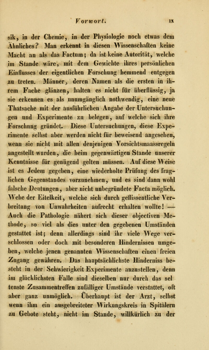 sik, in der Chemie, in der Physiologie noch etwas dem Ähnliches? Man erkennt in diesen Wissenschaften keine Macht an als das Factum; da ist keine Autorität, welche im Stande wäre, mit dem Gewichte ihres persönlichen Einflusses der eigentlichen Forschung hemmend entgegen zu treten. Männer^ deren Namen als die ersten in ih- rem Fache glänzen, halten es nicht für überflüssig, ja sie erkennen es als unumgänglich nothwendig, eine neue Thatsache mit der ausführlichen Angabe der Untersuchun- gen und Experimente zu belegen, auf welche sich ihre Forschung gründet. Diese Untersuchungen, diese Expe- rimente selbst aber werden nicht für beweisend angesehen, wenn sie nicht mit allen denjenigen Vorsichtsmaassregeln angestellt wurden, die beim gegenwärtigen Stande unserer Kenntnisse für genügend gelten müssen. Auf diese Weise ist es Jedem gegeben, eine wiederholte Prüfung des frag- lichen Gegenstandes vorzunehmen, und es sind dann wohl falsche Deutungen, aber nicht unbegründete Facta möglich. Wehe der Eitelkeit, welche sich durch geflissentliche Ver- breitung von Unwahrheiten aufrecht erhalten wollte! — Auch die Pathologie nähert sich dieser objectiven Me- thode, so viel als dies unter den gegebenen Umständen gestattet ist; denn allerdings sind ihr viele Wege ver- schlossen oder doch mit besonderen Hindernissen umge- ben, welche jenen genannten Wissenschaften einen freien Zugang gewähren. Das hauptsächlichste Hinderniss be- steht in der Schwierigkeit Experimente anzustellen, denn im glücklichsten Falle sind dieselben nur durch das sei tenste Zusammentreffen zufälliger Umstände verstattet, oft aber ganz unmöglich. Überhaupt ist der Arzt, selbst wenn ihm ein ausgebreiteter Wirkungskreis in Spitälern zu Gebote steht, nicht im Stande, willkürlich zu der