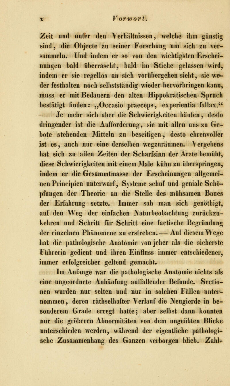 Zeit und untfer den Verhältnissen, welche ihm günstig sind 5 die Objecte zu seiner Forschung um sich zu ver- sammeln. Und indem er so von den wichtigsten Erschei- nungen bald überrascht5 bald im Stiche gelassen wird, indem er sie regellos an sich vorübergehen sieht, sie we- der festhalten noch selbstständig wieder hervorbringen kann, muss er mit Bedauern den alten Hippokratischeu Spruch bestätigt finden: ^^Occasio praeceps, experientia fallax/^ Je mehr sich aber die Schwierigkeiten häufen, desto dringender ist die Aufforderung, sie mit allen uns zu Ge- bote stehenden Mitteln zu beseitigen, desto ehrenvoller ist es, auch nur eine derselben wegzuräumen. Vergebens hat sich zu allen Zeiten der Scharfsinn der Ärzte bemüht, diese Schwierigkeiten mit einem Male kühn zu überspringen, indem er die Gesammtmasse der Erscheinungen allgemei- nen Principien unterwarf, Systeme schuf und geniale Schö- pfungen der Theorie an die Stelle des mühsamen Baues der Erfahrung setzte. Immer sah man sich genöthigt, auf den Weg der einfachen Naturbeobachtung zurückzu- kehren und Schritt für Schritt eine factische Begründung der einzelnen Phänomene zu erstreben. — Auf diesem Wege hat die pathologische Anatomie von jeher als die sicherste Führerin gedient und ihren Einfluss immer entschiedener, immer erfolgreicher geltend gemacht. Im Anfange war die pathologische Anatomie nichts als eine ungeordnete Anhäufung auffallender Befunde. Sectio- nen wurden nur selten und nur in solchen Fällen unter- nommen, deren räthselhafter Verlauf die Neugierde in be- sonderem Grade erregt hatte; aber selbst dann konnten nur die gröberen Abnormitäten von dem ungeübten Blicke unterschieden werden, während der eigentliche pathologi- sche Zusammenhang des Ganzen verborgen bliebe Zahl-