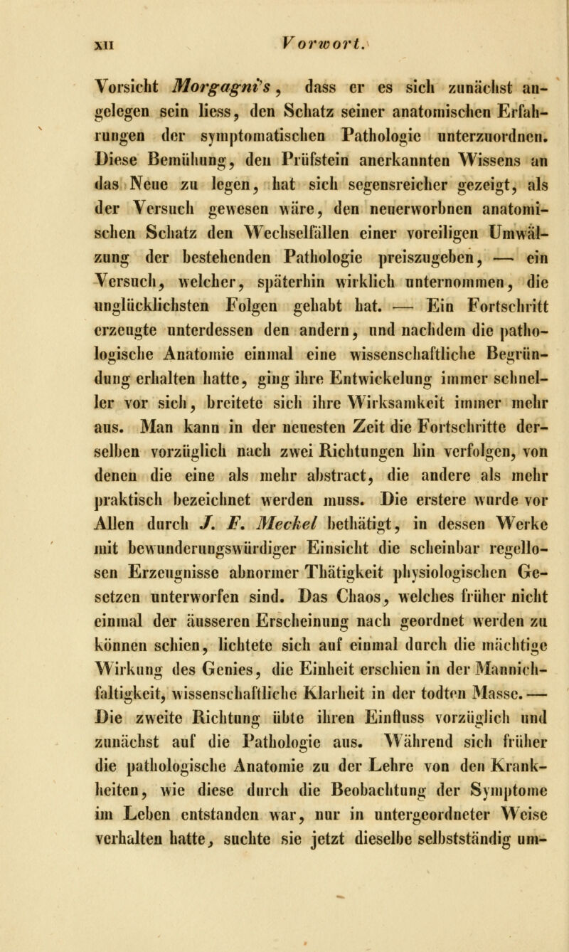 Vorsicht Morgagnis, dass er es sich zunächst an- gelegen sein liess^ den Schatz seiner anatomischen Erfah- rungen der symptomatischen Pathologie unterzuordnen. Diese Bemühung ^ den Prüfstein anerkannten Wissens an das Neue zu legen^ hat sich segensreicher gezeigt, als der Versuch gewesen wäre, den neuerworbnen anatomi- schen Schatz den Wechselfällen einer voreiligen Umwäl- zung der bestehenden Pathologie preiszugeben, — ein Versuch, welcher, späterhin wirklich unternommen, die unglücklichsten Folgen gehabt hat. — Ein Fortschritt erzeugte unterdessen den andern, und nachdem die patho- logische Anatomie einmal eine wissenschaftliche Begrün- dung erhalten hatte, ging ihre Entwickelung immer schnel- ler vor sich, breitete sich ihre Wirksamkeit immer mehr aus. Man kann in der neuesten Zeit die Fortschritte der- selben vorzüglich nach zwei Richtungen hin verfolgen, von denen die eine als mehr abstract, die andere als mehr praktisch bezeichnet werden muss. Die erstere wurde vor Allen durch /. F. Meckel bethätigt, in dessen Werke mit bewunderungswürdiger Einsicht die scheinbar regello- sen Erzeugnisse abnormer Thätigkeit physiologischen Ge- setzen unterworfen sind. Das Chaos, welches früher nicht einmal der äusseren Erscheinung nach geordnet werden zu können schien, lichtete sich auf einmal durch die mächtige Wirkung des Genies, die Einheit erschien in der Mannich- ftiltigkeit, wissenschaftliche Klarheit in der todten Masse.— Die zweite Richtung übte ihren Einftuss vorzüglich und zunächst auf die Pathologie aus. Während sich früher die pathologische Anatomie zu der Lehre von den Krank- heiten, wie diese durch die Beobachtung der Symptome im Leben entstanden war, nur in untergeordneter Weise verhalten hatte^ suchte sie jetzt dieselbe selbstständig um-