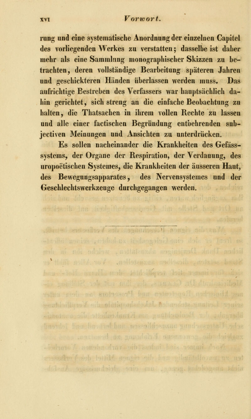 rung und eine systematische Anordnung der einzelnen Capitel des vorliegenden Werkes zu verstatten; dasselbe ist daher mehr als eine Sammlung monographischer Skizzen zu be- trachten ^ deren vollständige Bearbeitung späteren Jahren und geschickteren Händen überlassen werden inuss. Das aufrichtige Bestreben des Verfassers war hauptsächlich da- hin gerichtet, sich streng an die einfache Beobachtung zu halten, die Thatsachen in ihrem vollen Rechte zu lassen und alle einer factischen Begründung entbehrenden sub- jectiven Meinungen und Ansichten zu unterdrücken. Es sollen nacheinander die Krankheiten des Gefäss- systems, der Organe der Respiration, der Verdauung, des uropoetischen Systemes, die Krankheiten der äusseren Haut^ des Bewegungsapparates, des Nervensystemes und der Geschlechts Werkzeuge durchgegangen werden.