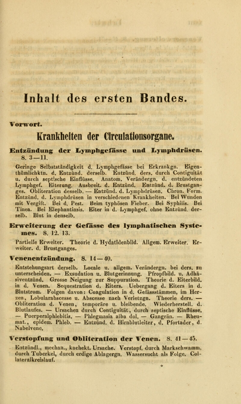 Inhalt des ersten Bandes. VorTTort. Krankheiten der Circuiationsorgane. Entzündung^ der liymphg^efasse und Ijyinplidrüsien. S. 3 — 11. Geringe Selbstständigkeit d. Lymphgefässe bei Erkrankgn. Eigen- thumlichktn. d. Entzünd. derselb. Entzünd. ders. durch Contiguität u. durch septische Einflüsse. Anatom. Verändergn. d. entzündeten Lymphgef. Eiterung. Ausbreit, d. Entzünd. Entzünd. d. Brustgan- ges. Obliteration desselb. — Entzünd. d. Lymphdrüsen. Chron. Form. Entzünd. d. Lymphdrüsen in verschiedenen Krankheiten. Bei Wunden mit Vergift. Bei d. Pest. Beim typhösen Fieber. Bei Syphilis. Bei Tinea. Bei Elephantiasis. Eiter in d. Lymphgef. ohne Entzünd. der- selb. Blut in denselb. Erweiterung^ der Crefasse des lymphatischen Syste- me». S. 12. 13. Partielle Erweiter. Theorie d. Hydatidenbild. Allgem. Erweiter. Er- weiter, d. Brustganges. Venenentzündung^. S. 14 — 40. Entstehungsart derselb. Locale u. allgem. Verändergn. bei ders. zu unterscheiden. — Exsudation u. Blutgerinnung. Pfropfbild. u. Adhä- siventzünd. Grosse Neigung zur Suppuration. Theorie d. Eiterbild. in d. Venen. Sequestration d. Eiters. Uebergang d. Eiters in d. Blutstrom. Folgen davon: Coagulation in d. Gefässstämmen, im Her- zen, Lobularabscesse u. Abscesse nach Verletzgn. Theorie ders. — Obliteration d. Venen, temporäre u. bleibende. Wiederherstell. d. Blutlaufes. — Ursachen durch Contiguität, durch septische Einflüsse, — Puerperalphlebitis. — Phlegmasia alba dol. — Gangrän. — Rheu- mat, epidem. Phleb. — Entzünd. d. Hirnblutleitcr, d. Pfortader, d, Nabelvene. Verstopfung und Obliteration der Venen. S. 41 — 45. Entzündl., mechan., kachekt. Ursache. Verstopf, durch Markschwamm, durch Tuberkel, durch erdige Ablagergn. Wassersucht als Folge. Col- lateralkreislauf.