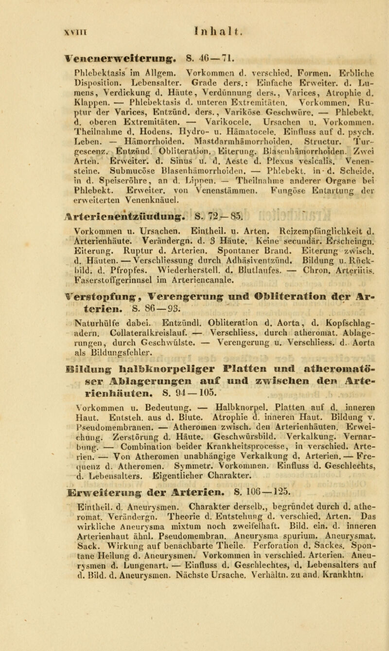 WITT Inhalt. Venenerweiterung. S. 40—71. Phlebektasis im Allgem. Vorkommen d. verschied. Formen. Erbliche Disposition. Lebensalter. Grade ders.: Einfache Erweiter. d. Lu- mens, Verdickung d. Häute, Verdünnung ders., Varices, Atrophie d. Klappen. — Phlebektasis d. unteren Extremitäten. Vorkommen. Ru- ptur der Varices, Entzünd. ders., Variköse Geschwüre. — Phlebekt. d. oberen Extremitäten. — Varikocele. Ursachen u. Vorkommen. Theilnahme d. Hodens. Hydro- u. Hämatocele. Einiluss auf d. psych. Leben. — Hämorrhoiden. Mastdarmhämorrhoiden. Structur. Tur- gescen^. Entzünd. Obliteration. Eiterung. Blasenhämorrhoiden, Z\Yei Arten. Ervveiter. d. Sinus u. d. Aeste d. Plexus vesicalis. Venen- steine. Submucöse Blasenhämorrhoiden. — Phlebekt. in-d. Scheide, in d. Speiseröhre, an d. Lippen. — Theilnahme anderer Organe bei Phlebekt. Erweiter, von Venenstämmen. Fungöse Entartung der erweiterten Venenknäuel. Arterienentzttndung. S. 72 — 85. Vorkommen u. Ursachen. Eintheil. u. Arten. Reizempfänglichkeit d. Arterienhäute. Verändergn. d. 3 Häute. Keine secundär. Erscheingn. Eiterung. Ruptur d. Arterien. Spontaner Brand. Eiterung zwisch. d. Häuten.—Verschliessung durch Adhäsiventzünd. Bildung u. Rück- bild, d. Pfropfes. VViederherstell. d. Blutlaufes. — Chron. Arteriitis. Faserstoffgerinnsel im Arteriencanale. Verstopfung, Verengerung und Obliteration der Ar- terien. S. 86 — 93. Naturhülfe dabei. Entzündl. Obliteration d. Aorta, d. Kopfschlag- adern. CoUateralkreisIauf. — Verschliess. durch atheromat. Ablage- rungen, durch Geschwülste, — Verengerung u. Verschliess. d. Aorta als Bildungsfehler. Bildung Iialbknorpeliger Platten und atheromatö- isier AJl)lagerungen auf und zwiisclien den Arte- rienliäuten. S. 94 — 105. Vorkommen u. Bedeutung. — Halbknorpel. Platten auf d. inneren Haut. Entsteh, aus d. Blute. Atrophie d. inneren Haut. Bildung v. Pseudomembranen. — Atheromen zwisch. den Arterienhäuten. Erwei- chung. Zerstörung d. Häute. Geschwürsbild. Verkalkung. Vernar- bung. — Combination beider Krankheitsprocesse, in verschied. Arte- rien. — Von Atheromen unabhängige Verkalkung d. Arterien. — Fre- quenz d. Atheromen. Symmetr. Vorkommen. Einfluss d. Geschlechts, d. Lebensalters. Eigentlicher Charakter. Erweiterung der Arterien. S. 106 — 125. Eintheil. d. Aneurysmen. Charakter derselb., begründet durch d. athe- romat. Verändergn. Theorie d. Entstehung d. verschied. Arten. Das wirkliche Aneurysma mixtum noch zweifelhaft. Bild. ein. d. inneren Arterienhaut ähnl. Pseudomembran. Aneurysma spurium. Aneurysmat. Sack. Wirkung auf benachbarte Theile. Perforation d. Sackes. Spon- tane Heilung d. Aneurysmen. Vorkommen in verschied. Arterien. Aneu- rysmen d. Lungenart. — Einfluss d. Geschlechtes, d. Lebensalters auf d. Bild. d. Aneurysmen. Nächste Ursache. Verhältn. zu and. Krankhtn.