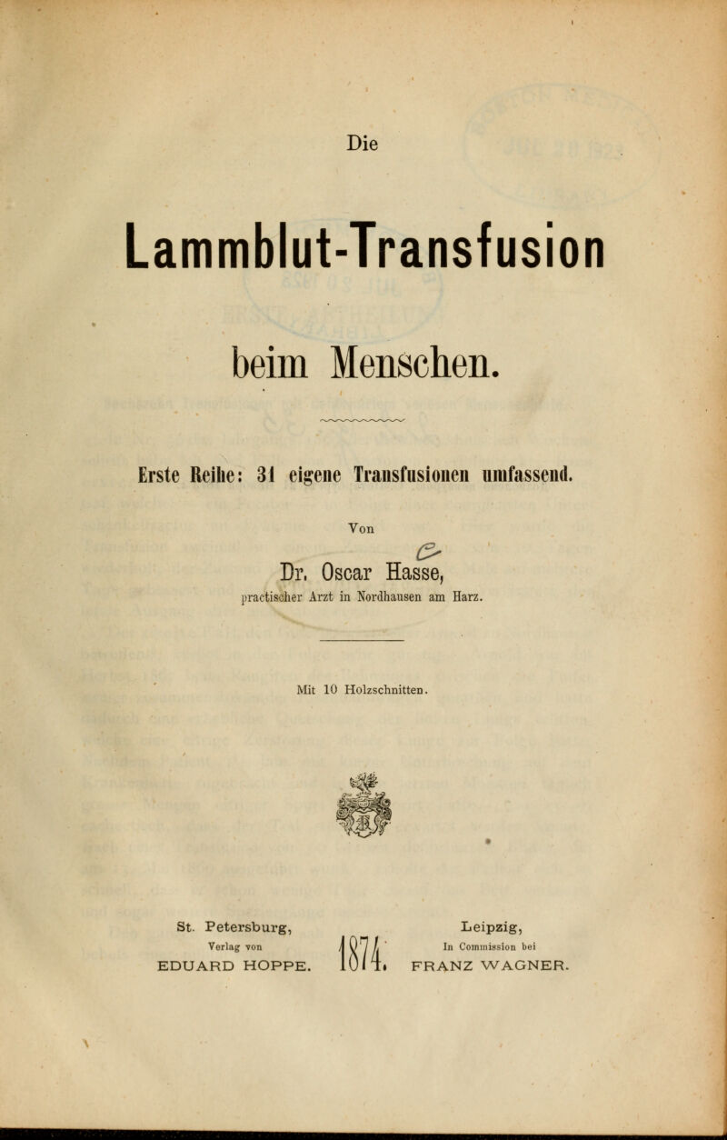 Die Lammblut-Transfusion beim Menschen. Erste Reihe: 31 eigene Transfusionen umfassend. Von o Dr. Oscar Hasse, practischer Arzt in Nordhausen am Harz. Mit 10 Holzschnitten. ij^Cr^Atl St. Petersburg, Leipzig, Verlag von \ U / /' In Commiasion bei EDUARD HOPPE. 10/ T» FRANZ WAGNER.