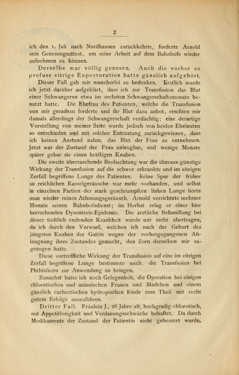 sein Genesungsattest, um seine Arbeit auf dem Bahnhofe wieder aufnehmen zu können. Derselbe war völlig genesen. Auch die vorher so profuse eitrige Expectoration hatte gänzlich aufgehört. Dieser Fall gab mir mancherlei zu bedenken. Erstlich wurde ich jetzt darüber aufgeklärt, dass ich zur Transfusion das Blut einer Schwangeren etwa im sechsten Schwangerschaftsmonate be- nutzt hatte. Die Ehefrau des Patienten, welche die Transfusion von mir geradezu forderte und ihr Blut dazu anbot, erschien mir damals allerdings der Schwangerschaft verdächtig: eine derartige Vorstellung von meiner Seite wurde jedoch von beiden Eheleuten so entschieden und mit solcher Entrüstung zurückgewiesen, dass ich keinen Anstand nahm, das Blut der Frau zu entnehmen. Jetzt war der Zustand der Frau unleugbar, und wenige Monate später gebar sie einen kräftigen Knaben. Die zweite überraschende Beobachtung war die überaus günstige Wirkung der Transfusion auf die schwer erkrankte und im eitrigen Zerfall begriffene Lunge des Patienten. Keine Spur der früher so reichlichen Rasselgeräusche war mehr vorhanden, und selbst in einzelnen Partien der stark geschrumpften linken Lunge hörte man wieder reines Athmungsgeräusch. Arnold verrichtete mehrere Monate seinen Bahnhofsdienst; im Herbst erlag er einer hier herrschenden Dysenterie-Epidemie. Die ärztliche Behandlung bei dieser tödtlich endenden Krankheit wurde mir nicht übertragen, da ich durch den Vorwurf, welchen ich nach der Geburt des jüngsten Knaben der Gattin wegen der vorhergegangenen Ab- leugnung ihres Zustandes gemacht, den Zorn derselben mir zu- gezogen hatte. Diese vortreffliche Wirkung der Transfusion auf eine im eitrigen Zerfall begriffene Lunge bestimmte mich die Transfusion bei Phthisikern zur Anwendung zu bringen. Zunächst hatte ich noch Gelegenheit, die Operation bei einigen chlorotischen und anämischen Frauen und Mädchen und einem gänzlich cachectischen hydropischen Kinde zum Theil mit recht gutem Erfolge auszuführen. Dritter Fall. Fräulein J., 26 Jahre alt, hochgradig chlorotisch, mit Appetitlosigkeit und Verdauungsschwäche behaftet. Da durch Medikamente der Zustand der Patientin nicht gebessert wurde,