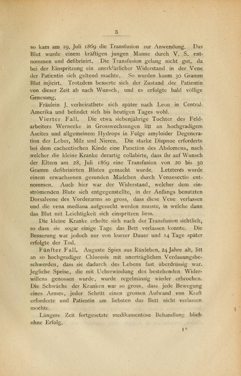 so kam am 19. Juli 1869 die Transfusion zur Anwendung. Das Blut wurde einem kräftigen jungen Manne durch V. S. ent- nommen und defibrinirt. Die Transfusion gelang nicht gut, da bei der Einspritzung ein unerldärlicher Widerstand in der Vene der Patientin sich geltend machte. So wurden kaum 30 Gramm Blut injicirt. Trotzdem besserte sich der Zustand der Patientin von dieser Zeit ab nach Wunsch, und es erfolgte bald völlige Genesung. Fräulein J. verheirathete sich später nach Leon in Central- Amerika und befindet sich bis heutigen Tages wohl. Vierter Fall. Die etwa siebenjährige Tochter des Feld- arbeiters Wernecke in Grosswechsungen litt an hochgradigem Ascites und allgemeinem Hydrops in Folge amyloider Degenera- tion der Leber, Milz und Nieren. Die starke Dispnoe erforderte bei dem cachectischen Kinde eine Punction des Abdomens, nach welcher die kleine Kranke derartig collabirte, dass ihr auf Wunsch der Eltern am 28. Juli 1869 eine Transfusion von 20 bis 30 Gramm defibrinirten Blutes gemacht wurde. Letzteres wurde einem erwachsenen gesunden Mädchen durch Venaesectio ent- nommen. Auch hier war der Widerstand, welcher dem ein- strömenden Blute sich entgegenstellte, in der Anfangs benutzten Dorsalvene des Vorderarms so gross, dass diese Vene verlassen und die vena mediana aufgesucht werden musste, in welche dann das Blut mit Leichtigkeit sich einspritzen Hess. Die kleine Kranke erholte sich nach der Transfusion sichtlich, so dass sie sogar einige Tage das Bett verlassen konnte. Die Besserung war jedoch nur von kurzer Dauer und 14 Tage später erfolgte der Tod. Fünfter Fall. Auguste Spies aus Rüxleben, 24 Jahre alt, litt an so hochgradiger Chlorosis mit unerträglichen Verdauungsbe- schwerden, dass sie dadurch des Lebens fast überdrüssig war. Jegliche Speise, die mit Ueberwindung des bestehenden Wider- willens genossen wurde, wurde regelmässig wieder erbrochen. Die Schwäche der Kranken war so gross, dass jede Bewegung eines Armes, jeder Schritt einen grossen Aufwand von Kraft erforderte und Patientin am liebsten das Bett nicht verkissen mochte. Längere Zeit fortgesetzte medikamentöse Behandlung blieb ohne Erfolg. 1*