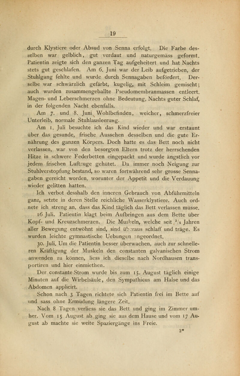 durch Klystiere oder Absud von Senna erfolgt. Die Farbe des- selben war gelblich, gut verdaut und naturgemäss geformt. Patientin zeigte sich den ganzen Tag aufgeheitert und hat Nachts stets gut geschlafen. Am 6. Juni war der Leib aufgetrieben, der Stuhlgang fehlte und wurde durch Sennagaben befördert. Der- selbe war schwärzlich gefärbt, kugelig, mit Schleim gemischt; auch wurden zusammengeballte Pseudomembranmassen entleert. Magen- und Leberschmerzen ohne Bedeutung, Nachts guter Schlaf, in der folgenden Nacht ebenfalls. Am 7. und 8. Juni Wohlbefinden, weicher, schmerzfreier Unterleib, normale Stuhlausleerung. Am 1. Juli besuchte ich das Kind wieder und war erstaunt über das gesunde, frische Aussehen desselben und die gute Er- nährung des ganzen Körpers. Doch hatte es das Bett noch nicht verlassen, war von den besorgten Eltern trotz der herrschenden Hitze in schwere Federbetten eingepackt und wurde ängstlich vor jedem frischen Luftzuge gehütet. Da immer noch Neigung zur Stuhlverstopfung bestand, so waren fortwährend sehr grosse Senna- gaben gereicht worden, worunter der Appetit und die Verdauung wieder gelitten hatten. Ich verbot desshalb den inneren Gebrauch von Abführmitteln ganz, setzte in deren Stelle reichliche Wasserklystiere. Auch ord- nete ich streng an, dass das Kind täglich das Bett verlassen müsse. 16 Juli. Patientin klagt beim Aufbringen aus dem Bette über Kopf- und Kreuzschmerzen. Die Muskeln, welche seit .3k Jahren aller Bewegung entwöhnt sind, sind überaus schlaff und träge. Es wurden leichte gymnastische Uebungen angeordnet. 30. Juli. Um die Patientin besser überwachen, auch zur schnelle- ren Kräftigung der Muskeln den constanten galvanischen Strom anwenden zu können, Hess ich dieselbe nach Nordhausen trans- portiren und hier einmiethen. Der constante Strom wurde bis zum 15. August täglich einige Minuten auf die Wirbelsäule, den Sympathicus am Halse und das Abdomen applicirt. Schon nach 3 Tagen richtete sich Patientin frei im Bette auf und sass ohne Ermüdung längere Zeit. Nach 8 Tagen verliess sie das Bett und ging im Zimmer um- her. Vom 15 August ab ging sie aus dem Hause und vom 17 Au- gust ab machte sie weite Spaziergänge ins Freie. 2*