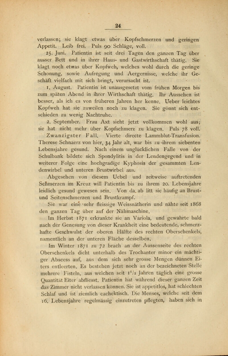 verlassen; sie klagt etwas über Kopfschmerzen und geringen Appetit. Leib frei. Puls 90 Schläge, voll. 25. Juni. Patientin ist seit drei Tagen den ganzen Tag über ausser Bett und in ihrer Haus- und Gastwirthschaft thätig. Sie klagt noch etwas über Kopfweh, welches wohl durch die geringe Schonung, sowie Aufregung und Aergernisse, welche ihr Ge- schäft vielfach mit sich bringt, verursacht ist. 1. August. Patientin ist unausgesetzt vom frühen Morgen bis zum späten Abend in ihrer Wirthschaft thätig. Ihr Aussehen ist besser, als ich es von früheren Jahren her kenne. Ueber leichtes Kopfweh hat sie zuweilen noch zu klagen. Sie gönnt sich ent- schieden zu wenig Nachtruhe. 2. September. Frau Axt sieht jetzt vollkommen wohl aus; sie hat nicht mehr über Kopfschmerz zu klagen. Puls 78 voll. Zwanzigster Fall. Vierte directe Lammblut-Transfusion. Therese Schnaerz von hier, 34 Jahr alt, war bis zu -ihrem siebenten Lebensjahre gesund. Nach einem unglücklichen Falle von der Schulbank bildete sich Spondylitis in der Lendengegend und in weiterer Folge eine hochgradige Kyphosis der gesammten Len- denwirbel und unteren Brustwirbel aus. Abgesehen von diesem Uebel und zeitweise auftretenden Schmerzen im Kreuz will Patientin bis zu ihrem 20. Lebensjahre leidlich gesund gewesen sein. Von da. ab litt sie häufig an Brust- und Seitenschmerzen und Brustkrampf. Sie war eine *sehr fleissige Weissnätherin und nähte seit 1868 den ganzen Tag über auf der Nähmaschine. Im Herbst 1871 erkrankte sie an Variola, und gewahrte bald nach der Genesung von dieser Krankheit eine bedeutende, schmerz- hafte Geschwulst der oberen Hälfte des rechten Oberschenkels, namentlich an der unteren Fläche desselben. Im Winter 1871 zu J2 brach an der Aussenseite des rechten Oberschenkels dicht unterhalb des Trochanter minor ein mächti- ger Abscess auf, aus dem sich sehr grosse Mengen dünnen Ei- ters entleerten. Es bestehen jetzt noch an der bezeichneten Stelle mehrere Fisteln, aus welchen seit 1V2 Jahren täglich eine grosse Quantität Eiter abflicsst. Patientin hat während dieser ganzen Zeit das Zimmer nicht verlassen können. Sie ist appetitlos, hat schlechten Schlaf und ist ziemlich cachcktisch. Die Menses, welche seit dem 16. Lebensjahre regelmässig einzutreten pflegten, haben sich in