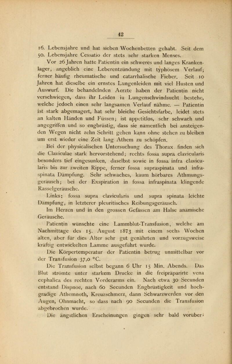 i6. Lebensjahre und hat sieben Wochenbetten gehabt. Seit dem 50. Lebensjahre Cessatio der stets sehr starken Menses. Vor 26 Jahren hatte Patientin ein schweres und langes Kranken- lager, angeblich eine Leberentzündung mit typhösem Verlauf; ferner häufig rheumatische und catarrhalische Fieber. Seit 10 Jahren hat dieselbe ein ernstes Lungenleiden mit viel Husten und Auswurf. Die behandelnden Aerzte haben der Patientin nicht verschwiegen, dass ihr Leiden iu Lungenschwindsucht bestehe, welche jedoch einen sehr langsamen Verlauf nähme. — Patientin ist stark abgemagert, hat sehr bleiche Gesichtsfarbe, leidet stets an kalten Händen und Füssen j ist appetitlos, sehr schwach und angegriffen und so engbrüstig, dass sie namentlich bei ansteigen- den Wegen nicht zehn Schritt gehen kann ohne stehen zu bleiben um erst wieder eine Zeit lang Athem zu schöpfen. Bei der physicalischen Untersuchung des Thorax finden sich die Claviculae stark hervorstehend; rechts fossa supra clavicularis besonders tief eingesunken, daselbst sowie in fossa infra clavicu- laris bis zur zweiten Rippe, ferner fossa supraspinata und infra- spinata Dämpfung. Sehr schwaches, kaum hörbares Athmungs- geräusch; bei der Exspiration in fossa infraspinata klingende Rasselgeräusche. Links: fossa supra clavicularis und supra spinata leichte Dämpfung, in letzterer pleuritisches Reibungsgeräusch. Im Herzen und in den grossen Gefässen am Halse anamische Geräusche. Patientin wünschte eine Lammblut-Transfusion, welche am Nachmittage des 15. August 1873 m^ einem sechs Wochen alten, aber für dies Alter sehr gut genährten und vorzugsweise kräftig entwickelten Lamme ausgeführt wurde. Die Körpertemperatur der Patientin betrug unmittelbar vor der Transfusion 37,0 °C. Die Transfusion selbst begann 6 Uhr 15 Min. Abends. Das Blut strömte unter starkem Drucke in die freipräparirtc vena cephalica des rechten Vorderarms ein. Nach etwa 30 Secunden entstand Dispnoe, nach 60 Secunden Engbrüstigkeit und hoch- gradige Athemnoth, Kreuzschmerz, dann Schwarzwerden vor den Augen, Ohnmacht, so dass nach 90 Secunden die Transfusion abgebrochen wurde. Die ängstlichen Erscheinungen gingen sehr bald vorüber»