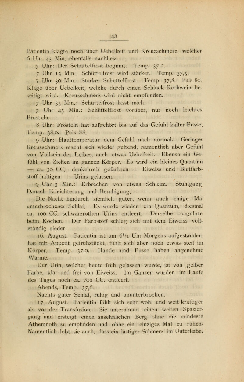 Patientin klagte noch über Uebelkeit und Kreuzschmerz, welcher 6 Uhr 45 Min. ebenfalls nachliess. 7 Uhr: Der Schüttelfrost beginnt. Temp. 37,2. 7 Uhr 15 Min.: Schüttelfrost wird stärker. Temp. 37,5. 7 Uhr 30 Min.: Starker Schüttelfrost. Temp. 37,8. Puls 80. Klage über Uebelkeit, welche durch einen Schluck Rothwein be- seitigt wird. Kreuzschmerz wird nicht empfunden. 7 Uhr 35 Min.: Schüttelfrost lässt nach. 7 Uhr 45 Min.: Schüttelfrost vorüber, nur noch leichtes Frösteln. 8 Uhr: Frösteln hat aufgehört bis auf das Gefühl kalter Füsse. Temp. 38,0. Puls 88. 9 Uhr: Hauttemperatur dem Gefühl nach normal. Geringer Kreuzschmerz macht sich wieder geltend, namentlich aber Gefühl von Vollsein des Leibes, auch etwas Uebelkeit. Ebenso ein Ge- fühl von Ziehen im ganzen Körper. Es wird ein kleines Quantum — ca. 30 CC., dunkelroth gefärbten — Eiweiss und Blutfarb- stoff haltigen — Urins gelassen. 9 Uhr 3 Min,: Erbrechen von etwas Schleim. Stuhlgang Danach Erleichterung und Beruhigung. Die Nacht hindurch ziemlich guter, wenn auch einige Mal unterbrochener Schlaf. Es wurde wieder ein Quantum, diesmal ca. ioo CC. schwarzrothcn Urins entleert. Derselbe coagulirte beim Kochen. Der Farbstoff schlug sich mit dem Eiweiss voll- ständig nieder. 16. August. Patientin ist um 6V2 Uhr Morgens aufgestanden, hat mit Appetit gefrühstückt, fühlt sich aber noch etwas steif im Körper. Temp. 37,0. Hände und Füsse haben angenehme Wärme. Der Urin, welcher heute früh gelassen wurde, ist von gelber Farbe, klar und frei von Eiweiss. Im Ganzen wurden im Laufe des Tages noch ca. 700 CC. entleert. Abends, Temp. 37^6. Nachts guter Schlaf, ruhig und ununterbrochen. 17. August. Patientin fühlt sich sehr wohl und weit kräftiger als vor der Transfusion. Sie unternimmt einen weiten Spazier- gang und ersteigt einen ansehnlichen Berg ohne die mindeste Athemnoth zu empfinden und ohne ein einziges Mal zu ruhen. Namentlich lobt sie auch, dass ein lästiger Schmerz im Unterleibe,