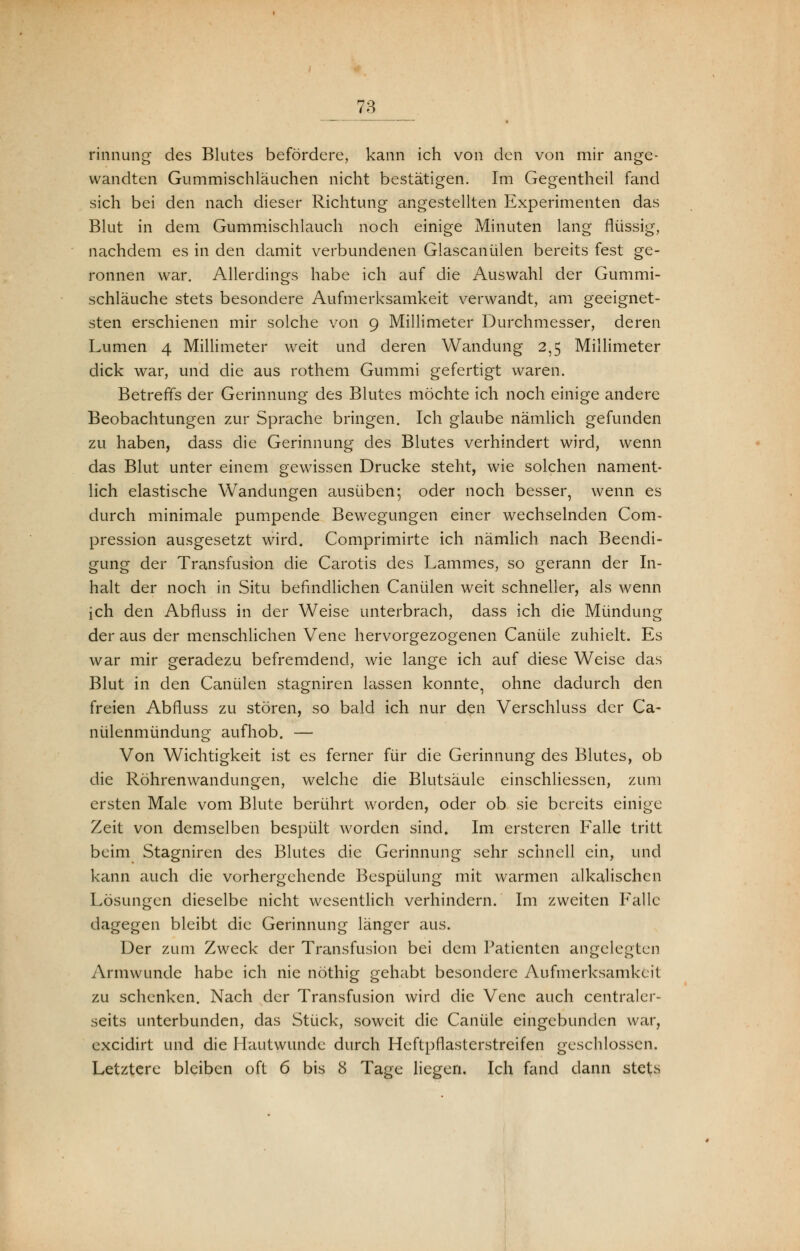 ■ ■—'— « rinnung des Blutes befördere, kann ich von den von mir ange- wandten Gummischläuchen nicht bestätigen. Im Gegentheil fand sich bei den nach dieser Richtung angestellten Experimenten das Blut in dem Gummischlauch noch einige Minuten lang flüssig, nachdem es in den damit verbundenen Glascanülen bereits fest ge- ronnen war. Allerdings habe ich auf die Auswahl der Gummi- schläuche stets besondere Aufmerksamkeit verwandt, am geeignet- sten erschienen mir solche von 9 Millimeter Durchmesser, deren Lumen 4 Millimeter weit und deren Wandung 2,5 Millimeter dick war, und die aus rothem Gummi gefertigt waren. Betreffs der Gerinnung des Blutes möchte ich noch einige andere Beobachtungen zur Sprache bringen. Ich glaube nämlich gefunden zu haben, dass die Gerinnung des Blutes verhindert wird, wenn das Blut unter einem gewissen Drucke steht, wie solchen nament- lich elastische Wandungen ausüben; oder noch besser, wenn es durch minimale pumpende Bewegungen einer wechselnden Com- pression ausgesetzt wird. Comprimirte ich nämlich nach Beendi- gung der Transfusion die Carotis des Lammes, so gerann der In- halt der noch in Situ befindlichen Canülen weit schneller, als wenn ich den Abfluss in der Weise unterbrach, dass ich die Mündung der aus der menschlichen Vene hervorgezogenen Canüle zuhielt. Es war mir geradezu befremdend, wie lange ich auf diese Weise das Blut in den Canülen stagniren lassen konnte, ohne dadurch den freien Abfluss zu stören, so bald ich nur den Verschluss der Ca- nülenmündung aufhob. — Von Wichtigkeit ist es ferner für die Gerinnung des Blutes, ob die Röhrenwandungen, welche die Blutsäule einschliessen, zum ersten Male vom Blute berührt worden, oder ob sie bereits einige Zeit von demselben bespült worden sind. Im ersteren Falle tritt beim Stagniren des Blutes die Gerinnung sehr schnell ein, und kann auch die vorhergehende Bespülung mit warmen alkalischen Lösungen dieselbe nicht wesentlich verhindern. Im zweiten Falle dagegen bleibt die Gerinnung länger aus. Der zum Zweck der Transfusion bei dem Patienten angelegten Armwunde habe ich nie nöthig gehabt besondere Aufmerksamkeit zu schenken. Nach der Transfusion wird die Vene auch centraler- seits unterbunden, das Stück, soweit die Canüle eingebunden war, excidirt und die Hautwunde durch Heftpflasterstreifen geschlossen. Letztere bleiben oft 6 bis 8 Tage liegen. Ich fand dann stets