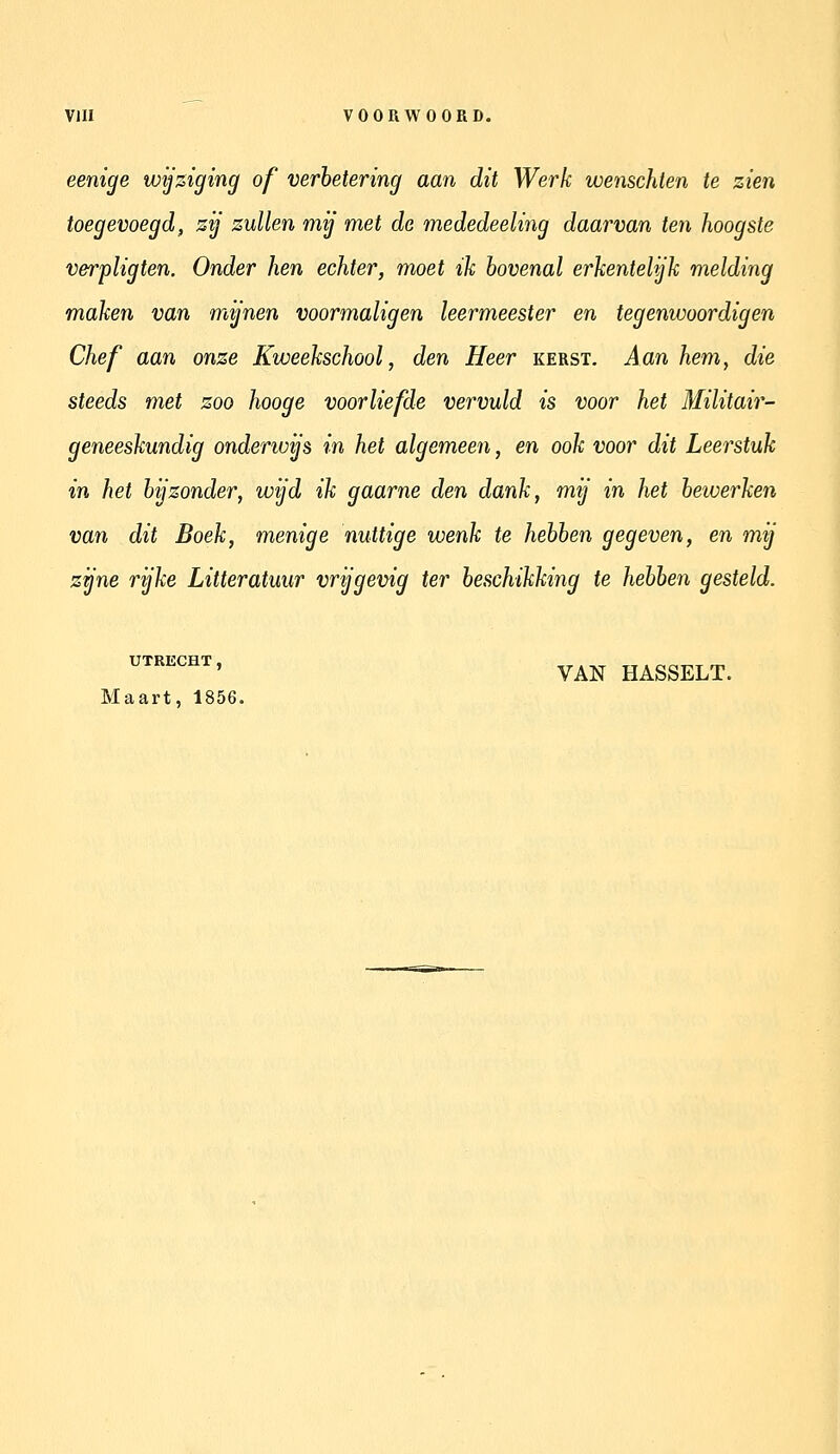 eenige wijziging of verbetering aan dit Werk wenschten te zien toegevoegd, zij zullen mij met de mededeeling daarvan ten hoogste verpligten. Onder hen echter, moet ik bovenal erkentelijk melding maken van mijnen voormaligen leermeester en tegenwoordig en Chef aan onze Kweekschool, den Heer kerst. Aan hem, die steeds met zoo hooge voorliefde vervuld is voor het Militair- geneeskundig onderwijs in het algemeen, en ook voor dit Leerstuk in het bijzonder, wijd ik gaarne den dank, mij in het bewerken van dit Boek, menige nuttige wenk te hebben gegeven, en mij zijne rijke Litteratuur vrijgevig ter beschikking te hebben gesteld. ''''^^''^''^ VAN HASSELT. Maart, 1856.