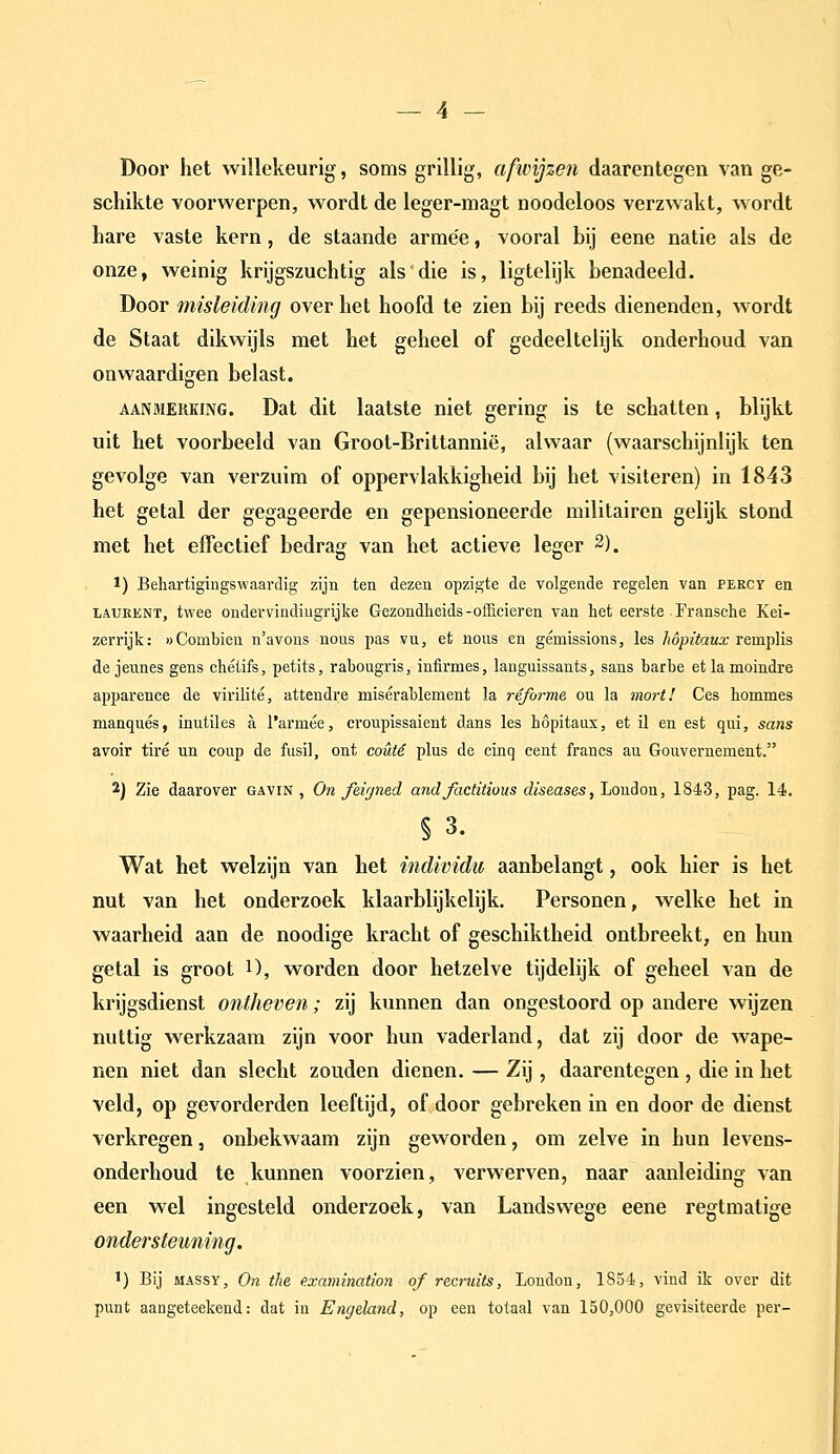 Door het willekeurig, soms grillig, afwijzen daarentegen van ge- schikte voorwerpen, wordt de leger-magt noodeloos verzwakt, wordt hare vaste kern, de staande armee, vooral bij eene natie als de onze, weinig krijgszuchtig als die is, ligtelijk benadeeld. Door misleiding over het hoofd te zien bij reeds dienenden, wordt de Staat dikwijls met het geheel of gedeeltelijk onderhoud van onwaardigen belast. AANMERKING. Dat dit laatstc niet gering is te schatten, blijkt uit het voorbeeld van Groot-Brittannië, alwaar (waarschijnlijk ten gevolge van verzuim of oppervlakkigheid bij het visiteren) in 1843 het getal der gegageerde en gepensioneerde militairen gelijk stond met het effectief bedrag van het actieve leger 2). 1) Behartigingswaardig zijn ten dezen opzigte de volgende regelen van percy en iiAUEKNT, twee ondei'vindiugrijke Gezondheids-officieren van het eerste Fransche Kei- zerrijk: aCombieu n'avons nous pas vu, et nous en gémissions, les hópitaux remplis de jeunes gens chétifs, petits, rabougris, infirmes, languissants, sans barbe etlamoindre apparence de virilité, attendre misérablement la réforme ou la mort! Ces hommes manqués, inutiles a 1'armée, croupissaient dans les höpitaus, et il en est qui, sans avoir tiré un coup de fusil, ont coütê plus de cinq cent francs au Gouvernement. 2) Zie daarover gavin , On feifjned andfactitious diseases, Londen, 1843, pag. 14. §3. Wat het welzijn van het individu aanbelangt, ook hier is het nut van het onderzoek klaarblijkelijk. Personen, welke het in waarheid aan de noodige kracht of geschiktheid ontbreekt, en hun getal is groot O, worden door hetzelve tijdelijk of geheel van de krijgsdienst ontheven; zij kunnen dan ongestoord op andere wijzen nuttig werkzaam zijn voor hun vaderland, dat zij door de wape- nen niet dan slecht zouden dienen. — Zij, daarentegen , die in het veld, op gevorderden leeftijd, of door gebreken in en door de dienst verkregen, onbekwaam zijn geworden, om zelve in hun levens- onderhoud te kunnen voorzien, verwerven, naar aanleiding van een wel ingesteld onderzoek, van Landswege eene regtmatige ondersteuning. 1) Bij MASSY, On the e.xamination of recruits, Londen, 1854, vind ik over dit punt aangeteekend: dat in Engeland, op een totaal van 150,000 gevisiteerde per-