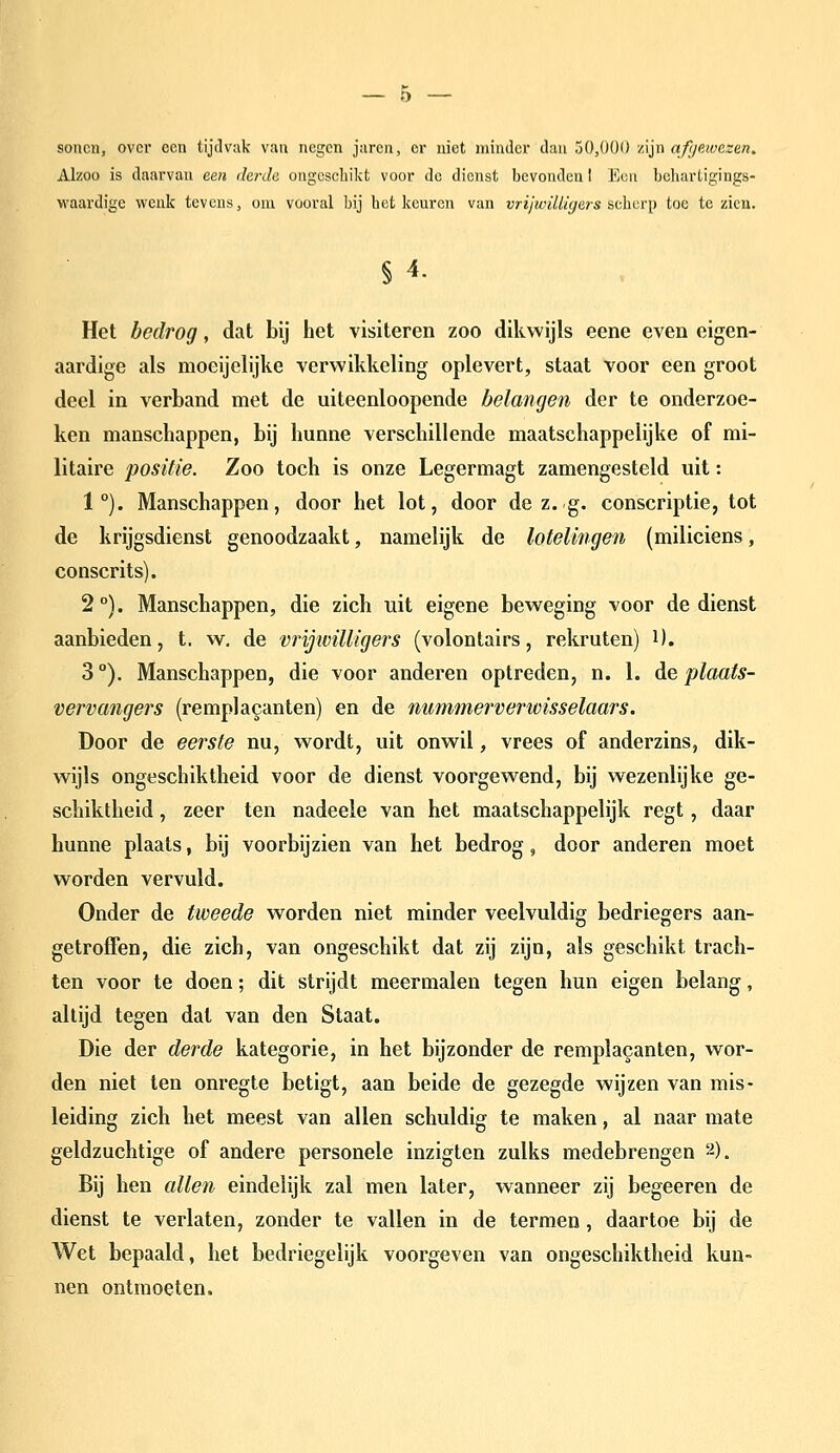 soncn, over een tijdvak van negen jaren, er niet minder dan 50,000 vSin afyawczen. Alzoo is daarvan een derde ongeschikt voor de dienst bevonden I Een behartigings- waardigc wenk tevens, oui vooral bij bet keuren van vrijwilüyers ^t\wr\} toe te zien. § 4. Het bedrog, dat bij het visiteren zoo dikwijls eene even eigen- aardige als moeijclijke verwikkeling oplevert, staat voor een groot deel in verband met de uiteenloopende belangen der te onderzoe- ken manschappen, bij hunne verschillende maatschappelijke of mi- litaire positie. Zoo toch is onze Legermagt zamengesteld uit: 1°). Manschappen, door het lot, door de z. g. conscriptie, tot de krijgsdienst genoodzaakt, namelijk de lotelingen (miliciens, conscrits). 2 °). Manschappen, die zich uit eigene beweging voor de dienst aanbieden, t. w. de vrijwilligers (volontairs, rekruten) i). 3), Manschappen, die voor anderen optreden, n. 1. de plaats- vervangers (remplakanten) en de nummerverwisselaars. Door de eerste nu, wordt, uit onwil, vrees of anderzins, dik- wijls ongeschiktheid voor de dienst voorgewend, bij wezenlijke ge- schiktheid , zeer ten nadeele van het maatschappelijk regt, daar hunne plaats, bij voorbijzien van het bedrog, door anderen moet worden vervuld. Onder de tweede worden niet minder veelvuldig bedriegers aan- getroffen, die zich, van ongeschikt dat zij zijn, als geschikt trach- ten voor te doen; dit strijdt meermalen tegen hun eigen belang, altijd tegen dat van den Staat. Die der derde kategorie, in het bijzonder de rempla^anten, wor- den niet ten onregte betigt, aan beide de gezegde wijzen van mis- leiding zich het meest van allen schuldig te maken, al naar mate geldzuchtige of andere personele inzigten zulks medebrengen 2). Bij hen allen eindelijk zal men later, wanneer zij begeeren de dienst te verlaten, zonder te vallen in de termen, daartoe bij de Wet bepaald, het bedriegelijk voorgeven van ongeschiktheid kun- nen ontmoeten.