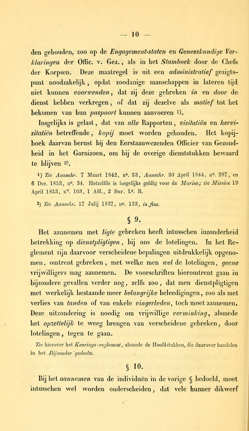 — lo- den gehouden, zoo op de Engagement-slaten en Geneeskundige Ver- klaringen der Offic. V. Gez., als in het Stamboek door de Chefs der Korpsen, Deze maatregel is uit een administratief gezigts- punt noodzakelijk, opdat zoodanige manschappen in lateren tijd niet kunnen voorwenden^ dat zij deze gebreken in en door de dienst hebben verkregen, of dat zij dezelve als motief tot het bekomen van hun paspoort kunnen aanvoeren i). Insgelijks is gelast, dat van alle Rapporten, visitatiè'n en hervi- sitatiè'n betrefTende, kopij moet worden gehouden. Het kopij- boek daarvan berust bij den Eerstaanwezenden Officier van Gezond- heid in het Garnizoen, om bij de overige dienststukken bewaard te blijven 2). 1) Zie Aanschr. 7 Maart 1842, n. 53, Aanschr. 30 April 1844, u. 287, en 6 Dec. 1853, n°. 34. Hetzelfde is insgelijks geldig voor de Marine; zie Missive lö April 1853, ii°. 103, 1 Afd., 2 Bur. L». B. 2) Zie Aanschr. 17 Julij 1837, no. 133, in fine. §9. Het aannemen met ligte gebreken heeft intusschen inzonderheid betrekking op dienstpligtigen, bij ons de lotelingen. ïn het Re- glement zijn daarvoor verscheidene bepalingen uitdrukkelijk opgeno- men , omtrent gebreken, met welke men wel de lotelingen, geene vrijwilligers mag aannemen. De voorschriften hieromtrent gaan in bijzondere gevallen verder nog, zelfs zoo, dat men dienstpligtigen met werkelijk bestaande meer belangrijke beleedigingen, zoo als met verlies van tanden of van enkele vingerleden, toch moet aannemen. Deze uitzondering is noodig om vrijwillige verminking, alsmede het opzettelijk te weeg brengen van verscheidene gebreken, door lotelingen, tegen te gaan. Zie hierover het Keurings-rerjlement, alsmede de Hoofdstukken, die daarover handelen in het Bijzonder 'gedeelte. § 10. Bij het aannemen van de individuen in de vorige § bedoeld, moet intusschen wel worden onderscheiden, dat vele hunner dikwerf