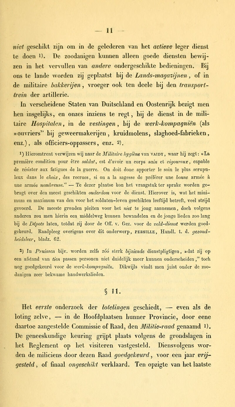 niet geschikt zijn om in de gelederen van hel actieve leger dienst te doen i). üe zoodanigen kunnen alleen goede diensten bewij- zen in het vervullen van andere ondergeschikte bedieningen. Bij ons te lande worden zij geplaatst bij de Lands-magazijnen, of in de militaire bakkerijen, vroeger ook ten deele bij den transport- trein der artillerie, In verscheidene Staten van Duitschland en Oostenrijk bezigt men hen insgelijks, en onzes inziens te regt, bij de dienst in de mili- taire Hospitalen, in de vestingen, bij de iverk-kompagniè'n (als »ouvriers bij geweermakerijen, kruidmolens, slaghoed-fabrieken, enz.), als officiers-oppassers, enz. 2). 1) Hieromtrent verwijzen wij naar de Militaire hygiëne van vaidy, waar hij zegt: »La première condition pour être soldat, est d'avoir un corps sain et vigoure.ux, capable de résister aux fatigues de la guerre. On doit donc apporter Ie soin Ie plus scrupu- leus dans Ie choix, des recrues, si on a la sagesse de préférer une bonne armee a une armee nombreusR. — Te dezer plaatse kon het vraagstuk ter sprake worden ge- bragt over den meest geschikten ouderdom voor de dienst. Hierover is, wat het mini- mum en maximum van den voor het soldaten-leven geschikten leeftijd betreft, veel strijd gevoerd. De meeste gronden pleiten voor het niet te jong aannemen, doch volgens anderen zou men hierin een middelweg kunnen bewandelen en de jonge lieden zoo lang bij de Depots laten, totdat zij door de Off. v. Gez. voor de veld-dienst werden goed- gekeurd. Raadpleeg overigens over dit onderwerp, persille, Handl. t. d. gezond- heidsher, bladz. 62. 2) In Piuissen bijv. worden zelfs zóó sterk bijziende dienstpligtigen, i>dat zij op een afstand van tien passen personen niet duidelijk meer kunnen onderscheiden, toch nog goedgekeurd voor de werk-hompagniën. Dikwijls vindt men juist onder de zoo- danigen zeer bekwame handwerkslieden. § n. Het eerste onderzoek der lotelingen geschiedt, — even als de loting zelve, — in de Hoofdplaatsen hunner Provincie, door eene daartoe aangestelde Commissie of Raad, den Militie-raad genaamd i). De geneeskundige keuring grijpt plaats volgens de grondslagen in het Reglement op het visiteren vastgesteld. Diensvolgens wor- den de miliciens door dezen Raad goedgekeurd, voor een jaar vrij- gesteld, of finaal ongeschikt verklaard. Ten opzigte van het laatste