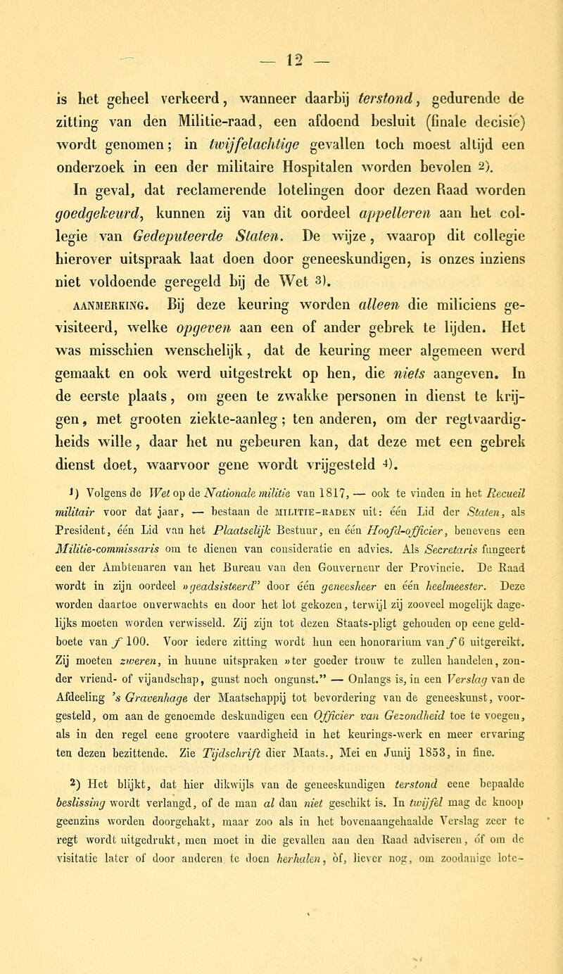 is het geheel verkeerd, wanneer daarbij terstond, gedurende de zitting van den Militie-raad, een afdoend besluit (finale decisie) wordt genomen; in twijfelachtige gevallen toch moest altijd een onderzoek in een der militaire Hospitalen worden bevolen 2). In geval, dat reclamerende lotelingen door dezen Raad worden goedgekeurd^ kunnen zij van dit oordeel appelleren aan het col- legie van Gedeputeerde Staten. De wijze, waarop dit coUegie hierover uitspraak laat doen door geneeskundigen, is onzes inziens niet voldoende geregeld bij de Wet 3). AANMERKING. Bij dcze kcuriug worden alleen die miliciens ge- visiteerd, welke opgeven aan een of ander gebrek te lijden. Het was misschien wenschelijk, dat de keuring meer algemeen werd gemaakt en ook werd uitgestrekt op hen, die niets aangeven. In de eerste plaats, om geen te zwakke personen in dienst te krij- gen , met grooten ziekte-aanleg; ten anderen, om der regtvaardig- heids wille, daar het nu gebeuren kan, dat deze met een gebrek dienst doet, waarvoor gene wordt vrijgesteld ^). 1) Volgens de Wet op de Nationale, militie van 1817, — ook te vinden in het Recueil militair voor dat jaar, — bestaan de militie-kaden uit: één Lid der Staten, als President, één Lid van het Plaatselijk Bestuur, en één Hoofd-officier, benevens een Militie-commissaris ona te dienen van consideratie en advies. Als Secretaris fungeert een der Ambtenaren van het Bureau van den Gouverneur der Provincie. De Raad wordt in zijn oordeel »geadsisteerd door één geneesheer en één heelmeester. Deze worden daartoe onverwachts en door het lot gekozen, terwijl zij zooveel mogelijk dage- lijks moeten worden verwisseld. Zij zijn tot dezen Staats-pligt gehouden op eeue geld- boete van ƒ■ 100. Voor iedere zitting wordt hun een honorarium van ƒ 6 uitgereikt. Zij moeten zioeren, in hunne uitspraken «ter goeder trouw te zullen handelen, zon- der vriend- of vijandschap, gunst noch ongunst. — Onlangs is, in een Verslag van de Afdeeling 's Gravenhage der Maatschappij tot bevordering van de geneeskunst, voor- gesteld, om aan de genoemde deskundigen een Officier van Gezondheid toe te voegen, als in den regel eene grootere vaardigheid ia het keurings-werk en meer ervaring ten dezen bezittende. Zie Tijdschrift dier Maats., Mei en Junij 1853, in fine. 2) Het blijkt, dat hier dikwijls van de geneeskundigen terstond eene bepaalde beslissing wordt verlangd, of de man al dan niet geschikt is. In tivijfel mag de knoop geenzins worden doorgehakt, maar zoo als in het bovenaangehaalde Verslag zeer te regt wordt uitgedrukt, men moet in die gevallen aan den Raad adviseren, óf om de visitatie later of door anderen te doen herhalen, of, liever nog, om zoodanige lotc-