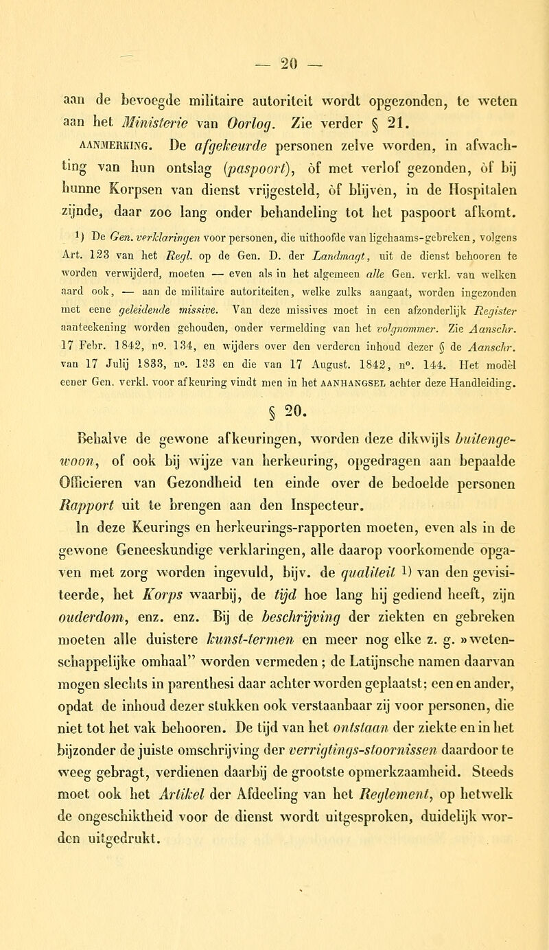 aan de bevoegde militaire autoriteit wordt opgezonden, te weten aan het Ministerie van Oorlog. Zie verder § 21. AANMERKING. Dc üfgelcewde personen zelve worden, in afwach- ting van hun ontslag {paspoort), óf met verlof gezonden, of bij hunne Korpsen van dienst vrijgesteld, óf blijven, in de Hospitalen zijnde, daar zoo lang onder behandeling tot het paspoort afkomt. 1) De Gen. vprhlaringen voor personen, die uithoofde van ligchaams-gebreken, volgens Art. 123 van het Regl. op de Gen. D. der Landmagt, uit de dienst behooren te worden verwijderd, moeten — even als in het algemeen alle Gen. verkl. van welken aard ook, — aan de militaire autoriteiten, welke zulks aangaat, worden ingezonden met eene geleidende missive. Van deze missives moet in een afzonderlijk Register aanteekening worden gehouden, onder vermelding van het volgnommer. Zie Aansclir. 17 Febr. 1842, n». 134, en wijders over den verderen inhoud dezer § de Aansclir. van 17 Julij 1833, n». 133 en die van 17 August. 1842, n. 144. Het raodèl eener Gen. verkl. voor afkeuring vindt men in het aanhangsel achter deze Handleiding. § 20. Behalve de gewone afkeuringen, worden deze dikwijls buitenge- woon, of ook bij wijze van herkeuring, opgedragen aan bepaalde Officieren van Gezondheid ten einde over de bedoelde personen Rapport uit te brengen aan den Inspecteur. In deze Keurings en herkeurings-rapporten moeten, even als in de gewone Geneeskundige verklaringen, alle daarop voorkomende opga- ven met zorg worden ingevuld, bijv. de qualiteit l) van den gevisi- teerde, het Korps waarbij, de tijd hoe lang hij gediend heeft, zijn ouderdom, enz. enz. Bij de beschrijving der ziekten en gebreken moeten alle duistere kunst-termen en meer nog elke z. g, «weten- schappelijke omhaal worden vermeden; de Latijnsche namen daarvan mogen slechts in parenthesi daar achter worden geplaatst; een en ander, opdat de inhoud dezer stukken ook verstaanbaar zij voor personen, die niet tot het vak behooren. De tijd van het ontslaan der ziekte en in het bijzonder de juiste omschrijving der verrigtings-stoornissen daardoor te weeg gebragt, verdienen daarbij de grootste opmerkzaamheid. Steeds moet ook het Artikel der Afdeeling van het Reglement, op hetwelk de ongeschiktheid voor de dienst wordt uitgesproken, duidelijk wor- den uitgedrukt.