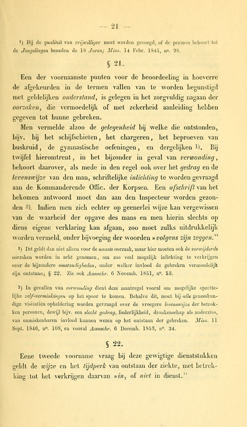 •) Bij lic qaaUuit van vrijwilliijer moet vvovdcu gevoegd, of de persoon Iiuliuoit tot de Jongelingen bencdcu de 18 Jaren; Miss. l4 i''ebr. 1845, u». 'JS. §21. Een der voornaamste punten voor de beoordeeling in hoeverre de afgekeurden in de termen vallen van te worden begunstigd met geldelijken onderstand, is gelegen in het zorgvuldig nagaan der oorzaken, die vermoedelijk of met zekerheid aanleiding hebben gegeven tot hunne gebreken. Men vermelde alzoo de gelegenheid bij welke die ontstonden, bijv. bij het schijfschieten, het chargeren, het beproeven van buskruid, de gymnastische oefeningen, en dergelijken l). Bij twijfel hieromtrent, in het bijzonder in geval van verwonding, behoort daarover, als mede in den regel ook over het gedrag en de levensivijze van den man, schriftelijke inlichting te worden gevraagd aan de Kommanderende Offic. der Korpsen. Een afschrift van het bekomen antwoord moet dan aan den Inspecteur worden gezon- den 2). Indien men zich echter op geenerlei wijze kan vergewissen van de waarheid der opgave des mans en men hierin slechts op diens eigene verklaring kan afgaan, zoo moet zulks uitdrukkelijk worden vermeld, onder bijvoeging der woorden » volgens zijn zeggend 1) Dit geldt dau niet allceu voor de naaste, oorzaak, maar hier moeten ook de verwijderde oorzaken worden in aclit genomen, om zoo veel mogelijk inlichting te veikrijgen over de bijzondere omstandigheden, onder welker invloed de gebreken vermoedelijk zijn ontstaan; § 22. Zie ook Aanschr. 6 Novemb. 1851, u°. h'i. 2) In gevallen van venvouding dient deze maatregel vooral om mogelijke opzette- lijke zelf-verminkingen op het spoor te komen. Behalve dit, moet bij alle geneeskun- dige visitatiën opheldering worden gevraagd over de vroegere levensivijze der betrok- ken personen, dewijl bijv. een slecht gedrag, liederlijkheid, dronkenschap als anderzins, van onmiskenbarea invloed kunnen wezen op het ontstaan der gebreken. Miss. 11 Sept. 1846, n. 108, en vooral Aanschr. 6 Decemb. 1853, n. 34. § 22. Eene tweede voorname vraag bij deze gewigtige dienststukken geldt de ivijze en het tijdperk van ontstaan der ziekte, met betrek- king tot het verkrijgen daarvan »m, of niet in dienst.
