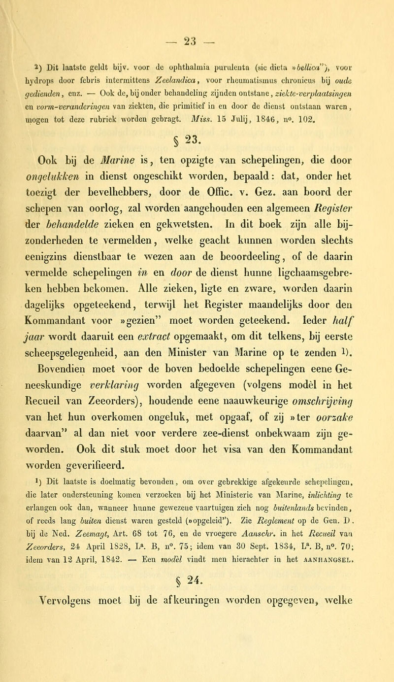 ^) Dit laatste geldt bijv. voor de uphtlialmia punilcuta (sic dicta »belliai), voor Lydrops door iebris iutcrmittcas Zedandica, voor rhcumatismus chroiiicus bij oude gediendan, enz. — Ook de, bij onder behandeling zijnden ontstane, sieitó-uerp/aatezw^en en voi-m-verandcnngen van ziekten, die primitief in en door de dienst ontstaan waren, mogen tot deze rubriek worden gebragt. Mis.i. 15 Julij, 1846, no. 102. § 23. Ook bij de Marine is, ten opzigte van schepelingen, die door ongelukken in dienst ongeschikt worden, bepaald: dat, onder het toezigt der bevelhebbers, door de Offic. v. Gez. aan boord der schepen van oorlog, zal worden aangehouden een algemeen Register der behandelde zieken en gekwetsten. In dit boek zijn alle bij- zonderheden te vermelden, welke geacht kunnen worden slechts eenigzins dienstbaar te wezen aan de beoordeeling, of de daarin vermelde schepelingen in en door de dienst hunne ligchaamsgebre- ken hebben bekomen. Alle zieken, ligle en zware, worden daarin dagelijks opgeteekend, tervdjl het Register maandelijks door den Kommandant voor «gezien moet worden geteekend. leder half jaar wordt daaruit een extract opgemaakt, om dit telkens, bij eerste scheepsgelegenheid, aan den Minister van Marine op te zenden 1). Bovendien moet voor de boven bedoelde schepelingen eene Ge- neeskundige verklaring worden afgegeven (volgens model in het Recueil van Zeeorders), houdende eene naauwkeurige omschrijving van het hun overkomen ongeluk, met opgaaf, of zij »ter oorzake daarvan al dan niet voor verdere zee-dienst onbekwaam zijn ge- worden. Ook dit stuk moet door het visa van den Kommandant worden geverifieerd. 1) Dit laatste is doelmatig bevonden, om over gebrekkige afgekeurde schepelingen, die later ondersteuning komen verzoeken bij het Ministerie van Marine, inlichting te erlangen ook dan, wanneer hunne gewezeue vaartuigen zich nog buitenlands bevinden, of reeds lang buiten dienst waren gesteld (oopgeleid). Zie Reglement op de Gen. D, bij de Ned. Zeemagt, Art. 68 tot 76, en de vroegere Aanschr. in het Recueil van Zeeorders, 24 April 1828, Ifi. B, n°. 75; idem van 30 Sept. 1834, L^ B, n». 70; idem van 13 April, 1842. — Een model vindt men hierachter in het aanhangsel. § 24. Vervolgens moet bij de afkeuringen worden opgegeven, welke