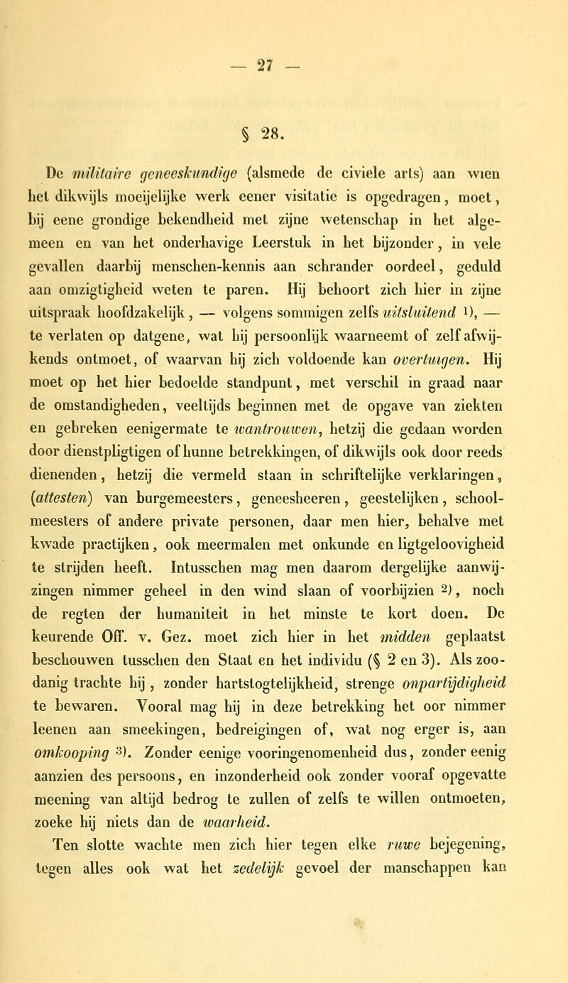 § 28. De militaire geneeskundige {alsmede de civiele arls) aan vvien hel dikwijls moeijclijke werk eener visitatie is opgedragen, moet, bij eene grondige bekendheid met zijne wetenschap in het alge- meen en van het onderhavige Leerstuk in het bijzonder, in vele gevallen daarbij menschen-kennis aan schrander oordeel, geduld aan omzigligheid weten te paren. Hij behoort zich hier in zijne uitspraak hoofdzakelijk, — volgens sommigen ze\ïsuitsluitend i), — te verlaten op datgene, wat hij persoonlijk waarneemt of zelf afvvij- kends ontmoet, of waarvan hij zich voldoende kan overtuigen. Hij moet op het hier bedoelde standpunt, met verschil in graad naar de omstandigheden, veeltijds beginnen met de opgave van ziekten en gebreken eenigermate te ivantroiiwen, hetzij die gedaan worden door dienstpligtigen of hunne betrekkingen, of dikwijls ook door reeds dienenden, hetzij die vermeld staan in schriftelijke verklaringen, (attesten) van burgemeesters, geneesheeren, geestelijken, school- meesters of andere private personen, daar men hier, behalve met kwade practijken, ook meermalen met onkunde en ligtgeloovigheid te strijden heeft. Intusschen mag men daarom dergelijke aanwij- zingen nimmer geheel in den wind slaan of voorbijzien 2), noch de regten der humaniteit in het minste te kort doen. De keurende Off. v. Gez. moet zich hier in het midden geplaatst beschouwen tusschen den Staat en het individu (§ 2 en 3). Als zoo- danig trachte hij, zonder hartstogtelijkheid, strenge onpartijdigheid te bewaren. Vooral mag hij in deze betrekking het oor nimmer leenen aan smeekingen, bedreigingen of, wat nog erger is, aan omkooping '^). Zonder eenige vooringenomenheid dus, zonder eenig aanzien des persoons, en inzonderheid ook zonder vooraf opgevatte meening van altijd bedrog te zullen of zelfs te willen ontmoeten, zoeke hij niets dan de waarheid. Ten slotte wachte men zich hier tegen elke ruwe bejegening, legen alles ook wat het zedelijk gevoel der manschappen kan