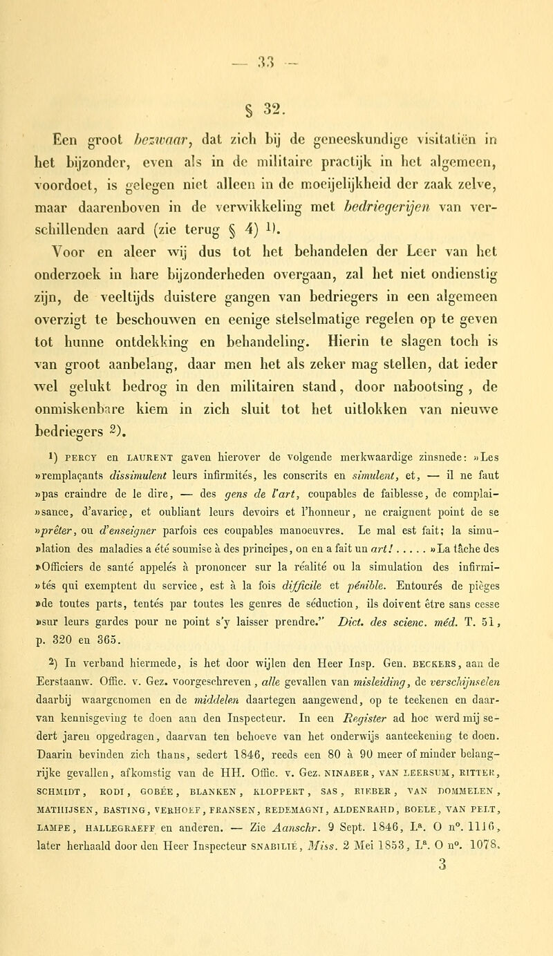 S 32. Een groot bezwaar, dat zich bij de geneeskundige visitaliën in het bijzonder, even als in de militaire practijk in het algemeen, voordoet, is gelegen niet alleen in de mocijelijkheid der zaak zelve, maar daarenboven in de verwikkeling met bedriegerijen van ver- schillenden aard (zie terug § 4) 1). Voor en aleer wij dus tot het behandelen der Leer van het onderzoek in hare bijzonderheden overgaan, zal het niet ondienstig zijn, de veeltijds duistere gangen van bedriegers in een algemeen overzigt te beschouwen en eenige stelselmatige regelen op te geven tot hunne ontdekking en behandeling. Hierin te slagen toch is van groot aanbelang, daar men het als zeker mag stellen, dat ieder wel gelukt bedrog in den militairen stand, door nabootsing , de onmiskenbare kiem in zich sluit tot het uitlokken van nieuwe bedriegers 2). 1) PERCY en LAURENT gaven hierover de volgende merkwaardige zinsnede: «Les ))rempla9ants dissimulent leurs infirmités, les conscrits en simulent, et, •— il ne faut »pas craindre de Ie dire, — des gens de l'art, coupables de faiblesse, de complai- Msance, d'avarice, et oubliant leurs devoirs et l'honneur, ne craignent point de se nprêter, ou d'enseigner parfois ces coupables manoeuvres. Le mal est fait; la simu- «lation des maladies a été soumise a des principes, on en a fait un art! »La tacbe des xOfficiers de santé appelés a prononcer sur la réalité ou la simulation des infirmi- »tés qui exemptent du service, est a la fois difjicile et pénible. Entourés de pièges »de toutes parts, tentés par toutes les genres de séduction, ils doivent être sans cesse xsur leurs gardes pour ne point s'y laisser prendre. Dict. des scienc. mêd. T. 51, p. 820 en 865. 2) In verband hiermede, is het door wijlen den Heer Insp. Gen. beckeks, aan de Eerstaanw. Offic. v. Gez. voorgeschreven, alle gevallen van misleiding, de verscliijnsehn daarbij waargenomen en de iniddele.n daartegen aangewend, op te teekenen en daar- van kennisgeving te doen aan den Inspecteur. In een Register ad hoc werd mij se- dert jaren opgedragen, daarvan ten behoeve van het onderwijs aanteekening te doen. Daarin bevinden zich thans, sedert 1846, reeds een 80 a 90 meer of minder belang- rijke gevallen, afkomstig van de HH. Offic. v. Gez. ninaber, van leeesum, kitter, SCHMIDT, RODI , GOBÉE , BLANKEN, ÜLOPPERT , SAS, RTEBER , TAN DOMMELEN, MATUIJSEN, BASTING, VERHOEF, FRANSEN, REDEMAGNI, AXDENRAHD, BOELE, TAN PELT, LAMPE, HALLEGRAEFF en anderen. — Zie Aanschr. 9 Sept. 1846, L». O n°. 1110, later herhaald door den Heer Inspecteur snabilié, Miss. 2 Mei 1853, L^. O n°. 1078. 3