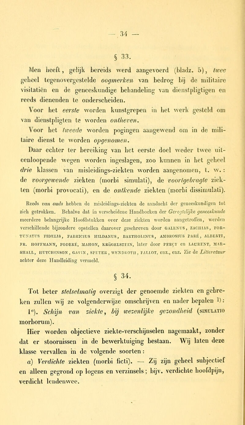 § 33. Men iieeft, gelijk bereids werd aangevoerd (bladz. 5), üvee geheel tegenovergestelde oogmerken van bedrog bij de militaire visitatiën en de geneeskundige behandeling van dienstpligtigen en reeds dienenden te onderscheiden. Voor het eerste worden kunstgrepen in het werk gesteld om van dienstpligten te worden ontheven. Voor het tweede worden pogingen aangewend om in de mili- taire dienst te worden opgenomen. Daar echter ter bereiking van het eerste doel weder twee uit- eenloopende wegen worden ingeslagen, zoo kunnen in het geheel drie klassen van misleidings-ziekten worden aangenomen, t. w.: de voorgewende ziekten (morbi simulati), de voortgebragte ziek- ten (morbi provocati), en de ontkende ziekten (morbi dissimulali). Reeds van ouds hebben de misleidings-ziekten de aandacbt der geneeskundigen tot zich getrokken. Behalve dat in verscheidene Handboeken der Geregtelijhe geneeskunde meerdere belangrijke Hoofdstukken over deze ziekten worden aangetroffen, werden verschillende bijzondere opstellen daarover geschreven door galenus, zachias, fok- TUNATUS FIDELI3, FABRICIUS HILDANUS, BARTHOLINUS, AMBROSIUS PARE, ALBERTI, FR. HOEFMANN, FODEKÉ, MAHON, KRÜGELSTF.IN, later door PEBCY en LAPKEKT, MAR- SHALL, HUïCHiNSON, GAVIN, SPF.YER, wv.NDKOTH, FALLOT, enz., enz. Zie de Litteratuur achter deze Handleiding vermeld. § 34. Tot beter stelselmatig overzigt der genoemde ziekten en gebre- ken zullen wij ze volgenderwijze omschrijven en nader bepalen 1) ; 1°). Schijn van ziekte y bij wezenlijke gezondheid (simclatio morborum). Hier worden objectieve ziekte-verschijnselen nagemaakt, zonder dat er stoornissen in de bewerktuiging bestaan. Wij laten deze klasse vervallen in de volgende soorten: a) Verdichte ziekten (morbi ficti). — Zij zijn geheel subjectief en alleen gegrond op logens en verzinsels; bijv. verdichte hoofdpijn, verdicht lendenwee.