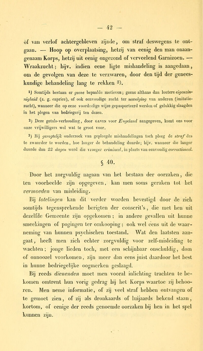 of van verlof achtergebleven zijnde, om straf deswegens te ont- gaan. — Hoop op overplaatsing, hetzij van eenig den man onaan- genaam Korps, hetzij uit eenig ongezond of verveelend Garnizoen. — Wraakzucht; bijv. indien eene ligte mishandeling is aangedaan, om de gevolgen van deze te verzwaren, door den tijd der genees- kundige behandeling lang te rekken 3). 1) Somtijds bestaan er geene bepaalde motieven; geene althans dan loutere eigenzin' niyheid (z. g. caprice), of ook eenvoudige zucht ter navolging van anderen (imitatie- zucht), wanneer die op eene voordeelige wijze gepasporteerd werden of gelukkig slaagden in het plegen van bedriegerij ten dezen. 2) Deze getals-verhouding, door gavin voor Engeland aangegeven, komt ons voor onze vrijwilligers wel wat te groot voor. 3) Bij geregtelijk onderzoek van gepleegde mishandelingen toch pleeg de straf des te zwaarder te worden, hoe langer de behandeling duurde; bijv. wanneer die langer duurde dan 23 dagen werd die vioeger crimineel, in plaats van eenvoudig correctioneel. Door het zorgvuldig nagaan van het bestaan der oorzaken, die ten voorbeeide zijn opgegeven, kan men soms geraken tot het vermoeden van misleiding. Bij lotelingen kan dit verder worden bevestigd door de zich somtijds tegensprekende berigten der conscrit's, die met hen uit dezelfde Gemeente zijn opgekomen ; in andere gevallen uit hunne smeekingen of pogingen ter omkooping; ook wel eens uit de waar- neming van hunnen psychischen toestand. Wat den laatsten aan- gaat, heeft men zich echter zorgvuldig voor zelf-misleiding te wachten; jonge lieden toch, met een schijnbaar onschuldig, dom of onnoozel voorkomen, zijn meer dan eens juist daardoor het best in hunne bedriegelijke oogmerken geslaagd. Bij reeds dienenden moet men vooral inlichting trachten te be- komen omtrent hun vorig gedrag bij het Korps waartoe zij behoo- ren. Men neme informatie, of zij veel straf hebben ontvangen of te gemoet zien, of zij als dronkaards of luijaards bekend staan, kortom, of eenige der reeds genoemde oorzaken bij hen in het spel kunnen zijn.