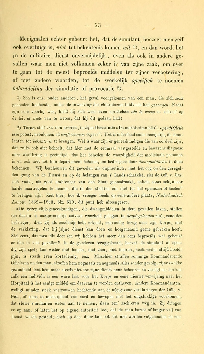 Menijjmalon cclit(M- gebeurt het, dat de simulant, hoezeer men zeif ook overtuigd is, niet tot bekentenis komen ivil 1), en dan wordt het in de militaire dienst onvermijdelijk, even als ook in andere ge- vallen waar men niet volkomen zeker ir van zijne zaak, om over te gaan tot de meest beproefde middelen ter zijner verbetering, of met andere woorden, tot de werkelijk specifiek te noemen behandeling der simulatie of provocatie 2). ï) ZoQ is ons, ouder anderen, het geval voorgekomen van een man, die zich stom gehouden hebbende, onder de inwerking der chloroforme luidkeels had gezongen. Kadat zijn roes voorbij was, hield hij zich weer even sprakeloos als te voren en schreef op de lei, er niets van te weten, dat hij dit gedaan had! 2) Teregt stelt van der ketten, in zijne Dissertatie » De morbis simulatis: «perdifficüe esse potest, nebulonem ad confessionem cogere. Het is inderdaad soms moeijelijk, de simu- lanten tot bekentenis te brengen. Wel is waar zijn er geneeskundigen die van oordeel zijn, dat zulks ook niet behoeft; dat hier met de eenmaal vastgestelde en ben ezeue diagnose onze werkkring is geëindigd; dat het beneden de waardigheid der medicinale personen is en ook niet tot hun departement behoort, om bedriegers door dwangmiddelen te doen bekennen. VTij beschouwen dit gevoelen als onpracti«ch; met het oog op den geregel- den gang van de Dienst en op de belangen van s' Lands schatkist, ziet de Off. v. Gez- zich vaak, als goed ambtenaar van den Staat genoodzaakt, enkele soms schijnbaar harde maatregelen te nemen, die in den strikten zin niet tot het »genezen of heelen te brengen zijn. Ziet hier, hoe ik vroeger reeds op eene andere plaats, iVecZerfawdsc^ Lancet, 1852—1853, blz. 610, dit pnnt heb uiteengezet: o De geregtelijk-geneeskundigen, die dwaugmiddelen in deze gevallen laken, stellen (en daarin is oorspronkelijk zuivere waarheid gelegen in bespiegelenden zin), zend den bedrieger, dien gij als zoodanig hebt erkend, eenvoudig terug naar zijn Korps, met de verklaring: dat hij ^zijne dienst kan doen en hoegenaamd geene gebreken heeft. Stel eens, dat men dit doet (en wij hebben het meer dan eens beproefd), wat gebem't er dan in vele gevallen? In de gelederen teruggekeerd, hervat de simulant al spoe- dig zijn spel; kan weder niet loopen, niet zien, niet hooren, heeft vs'eder altijd hoofd- pijn, is steeds even kortademig, enz. Misschien straffen sommige Kommanderende Officieren nu den man, straffen hem nogmaals en nogmaals; alles zonder gevolg; zijne zwakke gezondheid laat hem maar steeds niet toe zijne dienst naar behooren te veri'igten; koi'tom zulk een individu is een ware last voor het Korps en eene nieuwe verwijzing naar het Hospitaal is het eenige middel om daarvan te worden ontheven. Andere Kommandanten, welligt minder sterk vertrouwen hechtende aan de afgegevene verklaringen der Offic. v. Gez., of soms te medelijdend van aard en bewogen met het ongelukkige voorkomen, dat sluwe simulanten weten aan te nemen, slaan een' zachieren weg in. Zij dringen er op aan, of laten het op eigene autoriteit toe, dat de man korter of langer vrij van dienst worde gesteld; doch op den duur kan ook dit niet worden volgehouden en ein-