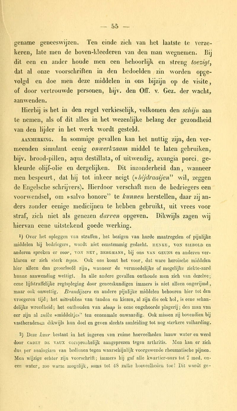 gcnamc geneeswijzen. Ten einde zich van het laatste te verze- keren, late men de boven-kleederen van den man wegnemen. Bij dit een en ander houde men een behoorlijk en slrcng toczicjt^ dat al onze voorschriften in den bedoelden zin worden opge- volgd en doe men deze middelen in ons bijzijn op de visite, of door vertrouwde personen, bijv. den Off. v. Gez. der wacht, aanwenden. Hierbij is het in den regel verkieselijk, volkomen den schijn aan te nemen, als of dit alles in het wezenlijke belang der gezondheid van den lijder in het werk wordt gesteld. AANMERKING. In sommigc gevallen kan het nuttig zijn, den ver- meenden simulant eenig onwerkzaam middel te laten gebruiken, bijv. brood-pillen, aqua destillata, of uitwendig, axungia porci, ge- kleurde olijf-olie en dergelijken. Dit inzonderheid dan, wanneer men bespeurt, dat hij tot inkeer neigt {»bijdraaijen^' wil, zeggen de Engelsche schrijvers). Hierdoor verschaft men de bedriegers een voorwendsel, om «salvo honore te kunnen herstellen, daar zij an- ders zonder eenige medicijnen te hebben gebruikt, uit vrees voor straf, zich niet als genezen durven opgeven. Dikwijls zagen wij hiervan eene uitstekend goede werking, 1) Over het opleggen van straffen, het bezigen vaa harde maatregelen of pijnlijke middelen bij bedriegers, wordt niet eenstemmig gedacht, henke, von siebolb en anderen spreken er voor, von ney, bekgmans, bij ons van geuns en anderen ver- klaren er zich sterk tegen. Ook ons komt het voor, dat ware heroïsche middelen hier alleen dan geoorloofd zijn, wanneer de vermoedelijke of mogelijke ziekte-aard hunne aanwending wettigt. In alle andere gevallen onthoude men zich van dezelve; eene lijfstraffelijke regtspleging door geneeskundigen immers is niet alleen ongerijmd, maar ook -onwettig. Bi-andijzers en andere pijnlijke middelen behooren hier tot den vroegeren tijd; het uittrekken van tanden en kiezen, al zijn die ook hol, is eene schan- delijke wreedheid; het onthouden van slaap is eene ongehoorde plagerij; den man van eer zijn al zulke «middeltjes ten eenenmale onwaardig. Ook missen zij bovendien bij vastberadeuiin dikwijls hun doel en geven slechts aanleiding tot nog sterkere volharding. 2) Deze kuur bestaat in het ingeven van ruime hoeveelheden laauw water en werd door CADET DE VAUX Oorspronkelijk aangeprezen tegen arthritis. Men kan er zich dus per analogiam van bedienen tegen waarschijnlijk voorgewende rheumatische pijnen. Men wijzige echter zijn voorschrift; immers hij gaf alle kwartier-uurs tot 7 med. on- een water, zoo warm mogelijk, soms tot 48 zulke hoeveelheden toe! Dit wordt ge-