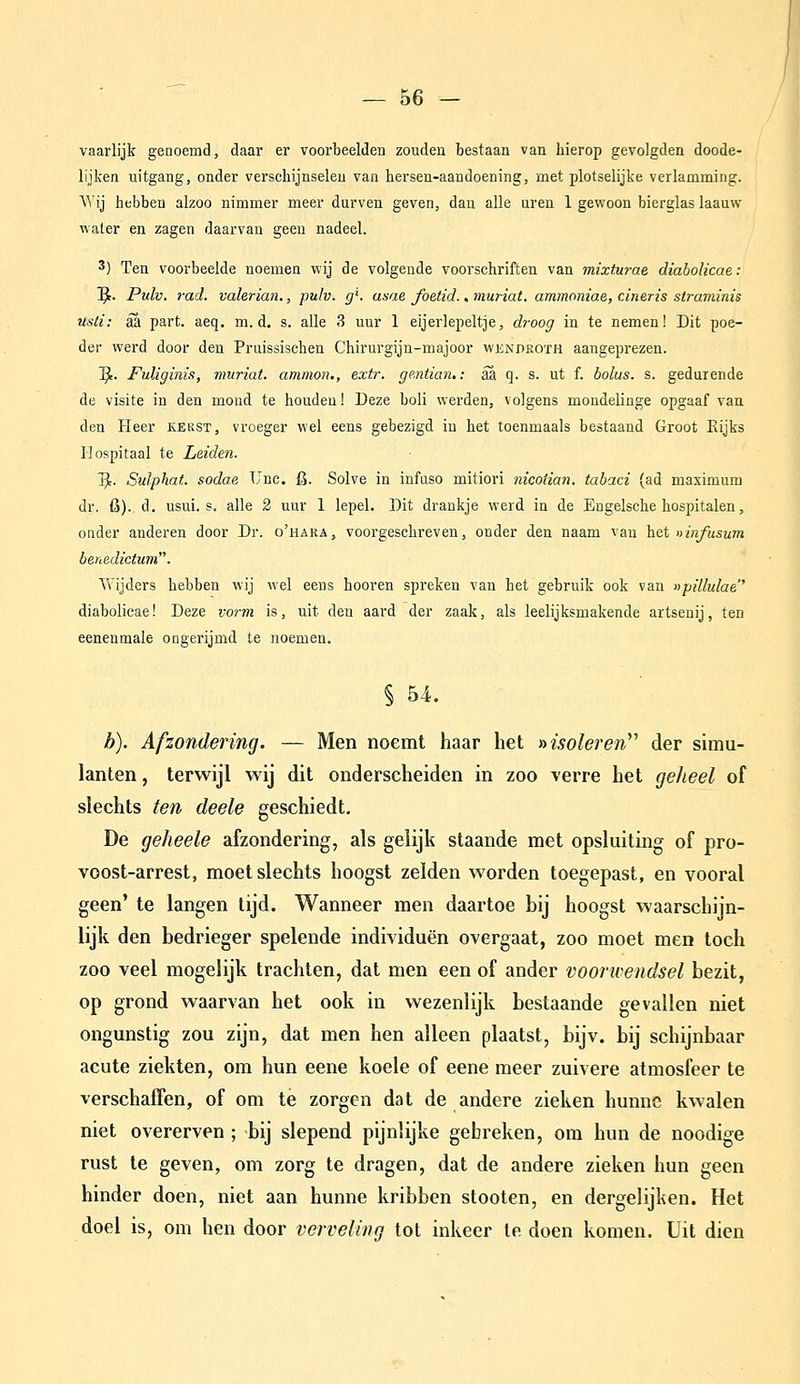 vaarlijk genoemd, daar er voorbeelden zouden bestaan van hierop gevolgden doode- lijken uitgang, onder verschijnselen van hersen-aandoening, met plotselijke verlamming. Wij hebben alzoo nimmer meer durven geven, dan alle uren 1 gewoon bierglas laauw water en zagen daarvan geen nadeel. 3) Ten voorbeelde noemen wij de volgende voorschriften van mixturae diabolicae: ]^. Pulv. rad. valerian., pulv. g'. asae foetid., muriat. ammoniae, cineris straminis usli: aa part. aeq. m. d. s. alle 3 uur 1 eijerlepeltje, droog in te nemen! Dit poe- der werd door den Pruissischen Chirurgijn-majoor wendkoth aangeprezen. ]^. FuUginis, muriat. ammon., extr. ge.ntian,: aa q. s. ut f. bolus. s. gedurende de visite in den mond te houden! Deze boli werden, volgens mondelinge opgaaf van den Heer eekst, vroeger wel eens gebezigd in het toenmaals bestaand Groot Rijks Hospitaal te Leiden. '^. Sulphat. sodae Unc, fi. Solve in infaso mitiori nicoÜan. tabaci (ad maximum dr. fi). d. usui. s. alle 2 uur 1 lepel. Dit drankje werd in de Engelsche hospitalen, onder anderen door Dr. o'hara, voorgeschreven, onder den naam van het ninfusum benedictum. Tvijders hebben wij wel eens hooren spreken van het gebruik ook van npillulae'' diabolicae! Deze vorm is, uit den aard der zaak, als leelijksmakende artsenij, ten eenenmale ongerijmd te noemen. § 54. b). Afzondering. — Men noemt haar het »isoleren^'' der simu- lanten, terwijl wij dit onderscheiden in zoo verre het geheel of slechts ten deele geschiedt. De geheele afzondering, als gelijk staande met opsluiting of pro- voost-arrest, moet slechts hoogst zelden worden toegepast, en vooral geen' te langen tijd. Wanneer men daartoe bij hoogst waarschijn- lijk den bedrieger spelende individuen overgaat, zoo moet men toch zoo veel mogelijk trachten, dat men een of ander voorwendsel bezit, op grond waarvan het ook in wezenlijk bestaande gevallen niet ongunstig zou zijn, dat men hen alleen plaatst, bijv. bij schijnbaar acute ziekten, om hun eene koele of eene meer zuivere atmosfeer te verschaffen, of om te zorgen dat de andere zieken hunne kwalen niet overerven ; bij slepend pijnlijke gebreken, om hun de noodige rust te geven, om zorg te dragen, dat de andere zieken hun geen hinder doen, niet aan hunne kribben stooten, en dergelijken. Het doel is, om hen door verveling tot inkeer te doen komen. Uit dien