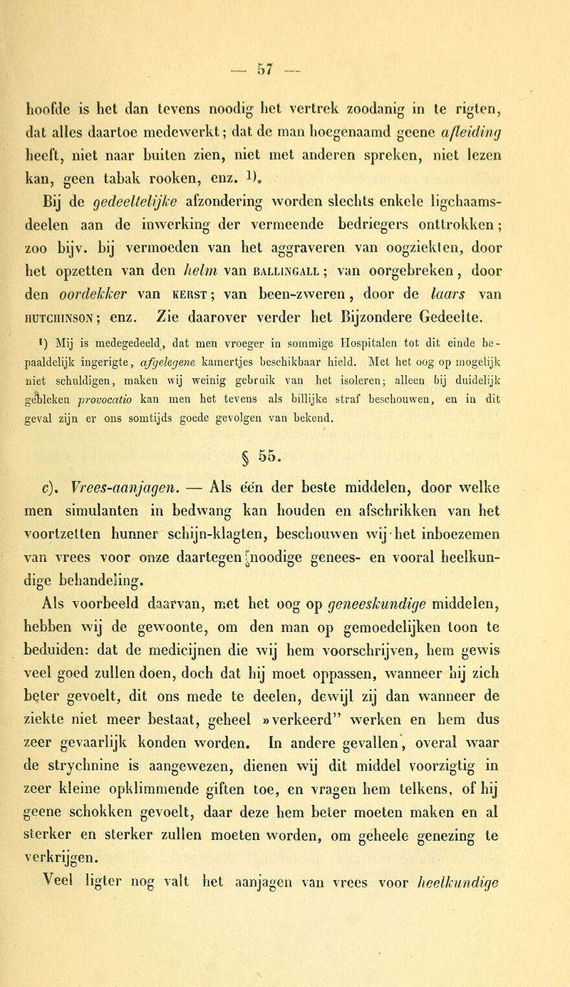 hoofde is het dan tevens noodig het vertrek zoodanig in te riglen, dat alles daartoe medewerkt; dat de man hoegenaamd geene afleiding heeft, niet naar buiten zien, niet met anderen spreken, niet lezen kan, geen tabak rooken, enz. l). Bij de gedeeltelijke afzondering worden slechts enkele ligchaams- deelen aan de inwerking der vermeende bedriegers onttrokken; zoo bijv. bij vermoeden van het aggraveren van oogziekten, door het opzetten van den helm van balllngall ; van oorgebreken, door den oordekker van kerst ; van been-zweren, door de laars van iiüTCHiNSON; enz. Zie daarover verder het Bijzondere Gedeelte. •) Mij is medegedeeld, dat men vroeger in sommige Hospitalen tot dit einde be- paaldelijk ingerigte, afgelegene kamertjes beschikbaar hield. Met het oog op mogelijk niet schuldigen, maken wij weinig gebruik van het isoleren; alleen bij duidelijk gebleken provocatio kan men het tevens als billijke straf beschouwen, en in dit geval zijn er ons somtijds goede gevolgen van bekend. § 55. c). Vrees-aanjagen. — Als e'e'n der beste middelen, door welke men simulanten in bedwang kan houden en afschrikken van het voortzetten hunner schijn-klagten, beschouwen wij het inboezemen van vrees voor tmze daartegen fnoodige genees- en vooral heelkun- dige behandeling. Als voorbeeld daarvan, met het oog op geneeskundige middelen, hebben wij de gewoonte, om den man op gemoedelijken toon te beduiden: dat de medicijnen die wij hem voorschrijven, hem gewis veel goed zullen doen, doch dat hij moet oppassen, wanneer hij zich beter gevoelt, dit ons mede te deelen, dewijl zij dan wanneer de ziekte niet meer bestaat, geheel «verkeerd werken en hem dus zeer gevaarlijk konden worden. In andere gevallen, overal waar de strychnine is aangewezen, dienen wij dit middel voorzigtig in zeer kleine opklimmende giften toe, en vragen hem telkens, of hij geene schokken gevoelt, daar deze hem beter moeten maken en al sterker en sterker zullen moeten worden, om geheele genezing te verkrijgen. Veel ligter nog valt het aanjagen van vrees voor heelkundige