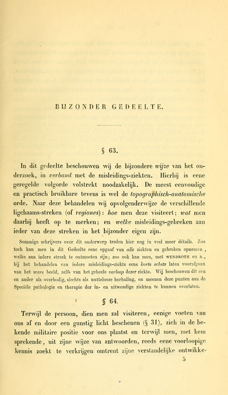 B IJ ZONDER GEDEELTE. § 63. In dit gedeelte beschouwen wij de bijzondere wijze van het on- derzoek, in verband met de misleidings-ziekten. Hierbij is eene geregelde volgorde volstrekt noodzakelijk. De meest eenvoudige en practisch bruikbare tevens is wel de topographisch-anatomische orde. Naar deze behandelen wij opvolgenderwijze de verschillende ligchaams-streken (of regiones): hoe men deze visiteert; wat men daarbij heeft op te merken; en welke misleidings-gebreken aan ieder van deze streken in het bijzonder eigen zijn. Sommige schrijvers over dit onderwerp treden hier nog in veel meer détails. Zoo toch kan men in dit Gedeelte eene opgaaf van alle ziekten en gebreken opnemen , welke aan iedere streek te ontmoeten zijn; zoo ook kan men, met wendroth en a., bij het behandelen van iedere misleidings-ziekte eene korte, schets laten voorafgaan van het ware beeld, zelfs van het geheele verloop dezer ziekte. Wij beschouwen dit een en ander als overbodig, slechts als nuttelooze herhaling, en meenen deze punten aan de Speciële pathologie en therapie der in- en uitwendige ziekten te kunnen overlaten. » 5 64. Terwijl de persoon, dien men zal visiteren, eenige voeten van ons af en door een gunstig licht beschenen (§ 31), zich in de be- kende militaire positie voor ons plaatst en terwijl men, met hem sprekende, uit zijne wijze van antwoorden, reeds eene voorloopige kennis zoekt te verkrijgen omtrent zijne verstandelijke ontwikke- 5