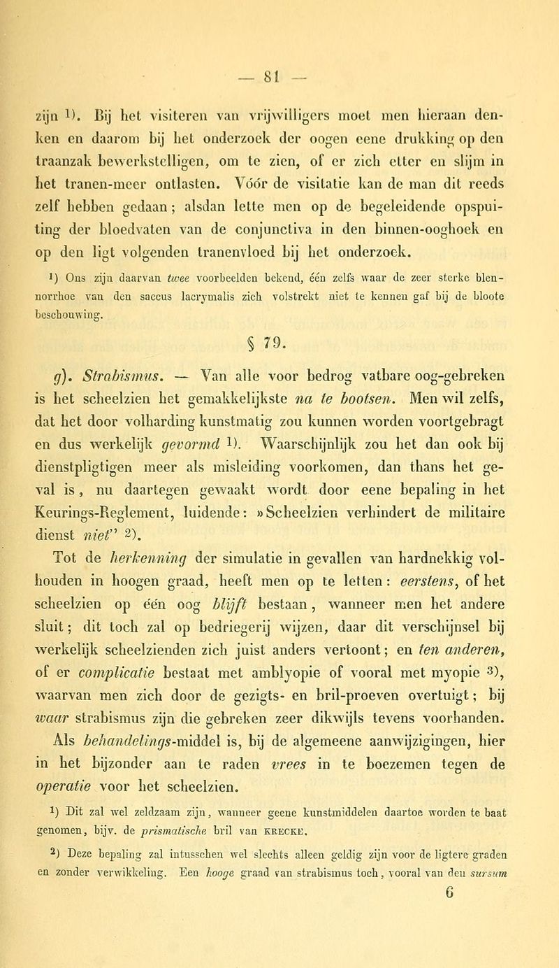 ziju 1). Bij het visiteren van vrijwilligers moet men hieraan den- ken en daarom bij het onderzoek der oogen eene drukking op den Iraanzak bewerkstelligen, om te zien, of er zich etter en slijm in het tranen-meer ontlasten. Vóór de visitatie kan de man dit reeds zelf hebben gedaan ; alsdan lette men op de begeleidende opspui- ting der bloedvaten van de conjunctiva in den binnen-ooghoek en op den ligt volgenden tranenvloed bij het onderzoek. 1) Ons zijn daarvan twee voorbeelden bekend, één zelfs waar de zeer sterke blen- norrhoe van den saccus lacrymalis zich volstrekt niet te kennen gaf bij de bloote beschouwing. § 79. g). Strabismus. — Van alle voor bedrog vatbare oog-gebreken is het scheelzien het gemakkelijkste na te bootsen. Men wil zelfs, dat het door volharding kunstmatig zou kunnen worden voortgebragt en dus werkelijk gevormd 1). Waarschijnlijk zou het dan ook bij dienstpligtigen meer als misleiding voorkomen, dan thans het ge- val is, nu daartegen gewaakt wordt door eene bepaling in het KeurinM-Reolement, luidende: »Scheelzien verhindert de militaire dienst niet'^ 2). Tot de herkenning der simulatie in gevallen van hardnekkig vol- houden in hoogen graad, heeft men op te letten: eerstens, of het scheelzien op e'e'n oog blijft bestaan, wanneer men het andere sluit; dit toch zal op bedriegerij wijzen, daar dit verschijnsel bij werkelijk scheelzienden zich juist anders vertoont; en ten anderen, of er complicatie bestaat met amblyopie of vooral met myopie 3)^ waarvan men zich door de gezigts- en bril-proeven overtuigt; bij ivaar strabismus zijn die gebreken zeer dikwijls tevens voorhanden. Als behandelings-xaidiAeX is, bij de algemeene aanwijzigingen, hier in het bijzonder aan te raden vrees in te boezemen tegen de operatie voor het scheelzien. 1) Dit zal wel zeldzaam zijn, wanneer geene kunstmiddelen daartoe worden te baat genomen, bijv. de prismatische bril van erecke. 2) Deze bepaling zal intusschen wel slechts alleen geldig zijn voor de ligtere graden en zonder verwikkeling. Een hooge graad van strabismus toch, vooral van den sursum