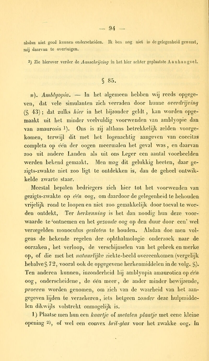 alsdan niet goed kunnen onderscheiden. Ik ben nog niet in de gelegenheid geweest, mij daarvan te overtuigen. 3) Zie hierover verder de Aanschrijving in het hier achter geplaatste Aanhangsel. § 85. Tl). Amblyopia. — In het algemeen hebben wij reeds opgege- ven, dat vele simulanlen zich verraden door hunne overdrijving (§ 43); dat zulks hier in het bijzonder geldt, kan worden opge- maakt uit het minder veelvuldig voorwenden van amblyopie dan van amaurosis i). Ons is zij althans betrekkelijk zeiden voorge- komen, terwijl dit met het logenachtig aangeven van coecitas completa op e'e'n der oogen meermalen het geval was, en daarvan zoo uit andere Landen als uit ons Leger een aantal voorbeelden werden bekend gemaakt. Men mag dit gelukkig heeten, daar ge- zigts-zwakte niet zoo ligt te ontdekken is, dan de geheel ontwik- kelde zwarte staar. Meestal bepalen bedriegers zich hier tot het voorwenden van gezigts-zwakte op e'e'n oog, om daardoor de gelegenheid te behouden vrijelijk rond te loepen en niet zoo gemakkelijk door toeval te woor- den ontdekt, Ter herkenning is het dan noodig hun deze voor- waarde te ^ontnemen en het gezonde oog op den duur door een' wel verzegelden monoculus gesloten te houden. Alsdan doe men vol- gens de bekende regelen der ophthalmologie onderzoek naar de oorzaken, het verloop, de verschijnselen van het gebrek en merke op, of die met het natuurlijke ziekte-beeld overeenkomen (vergelijk behalve § 72, vooral ook de opgegevene herkenmiddelen inde volg. §). Ten anderen kunnen, inzonderheid bij amblyopia amaurotica op e'e'n oog, onderscheidene, de e'én meer, de ander minder bewijzende, proeven worden genomen, om zich van de w^aarheid van het aan- gegeven lijden te verzekeren, iets hetgeen zonder deze hulpmidde- len dikwijls volstrekt onmogelijk is. 1) Plaatse men hun een kaartje of metalen plaatje met eene kleine opening 2)^ of wel een convex bril-glas voor het zwakke oog. In