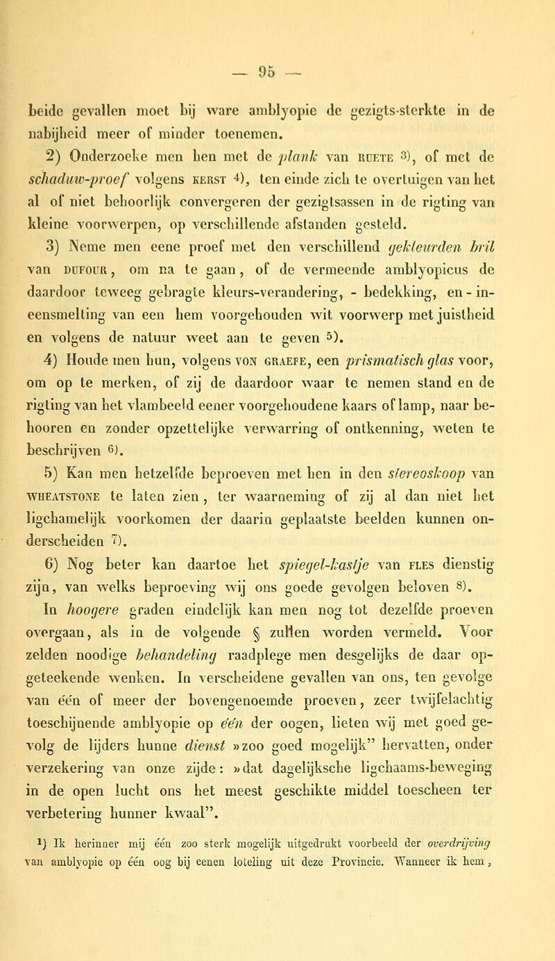 beide gevallen moet bij ware amblyopie de gezigts-sterkle in de nabijheid meer of minder toenemen. 2) Onderzoeke men hen met de plank van rüete 3)^ of met de schaduiv-proef volgens kerst 4), ten einde zich te overtuigen van het al of niet behoorlijk convergeren der gezigtsassen in de rigting van kleine voorwerpen, op verschillende afstanden gesteld. 3) Neme men eene proef met den verschillend ijekleurden bril van DüFOüR, om na te gaan, of de vermeende amblyopicus de daardoor teweeg gebragle kleurs-verandering, - bedekking, en - in- eensnielting van een hem voorgehouden wit voorwerp met juistheid en volgens de natuur weet aan te geven 5). 4) Houde men hun, volgens von graefe, een prismatisch glas voor, om op te merken, of zij de daardoor waar te nemen stand en de rigting van het vlambeeM eener voorgehoudene kaars of lamp, naar be- hooren en zonder opzettelijke verwarring of ontkenning, weten te beschrijven 6). 5) Kan men hetzelfde beproeven met hen in den sïereoskoop van WHEatstone te laten zien , ter waarneming of zij al dan niet het ligchamelijk voorkomen der daarin geplaatste beelden kunnen on- derscheiden 7). 6) Nog beter kan daartoe het spiegel-hasije van fles dienstig zijn, van welks beproeving wij ons goede gevolgen beloven 8). In hoogere graden eindelijk kan men nog tot dezelfde proeven overgaan, als in de volgende § zullen worden vermeld. Voor zelden noodige behandeling raadplege men desgelijks de daar op- geteekende wenken. In verscheidene gevallen van ons, ten gevolge van een of meer der bovengenoemde proeven, zeer twijfelachtig toeschijnende amblyopie op één der oogen, lieten wij met goed ge- volg de lijders hunne dienst »zoo goed mogelijk hervatten, onder verzekering van onze zijde: »dat dagelijksche ligchaams-beweging in de open lucht ons het meest geschikte middel toescheen Ier verbetering hunner kwaal. 1) Ik heriaaer mij één zoo sterlc mogelijk uitgedrukt voorbeeld der overdrijving van amblyopie op één oog bij eenen ioteling uit deze Provincie. Wanneer ik hem,