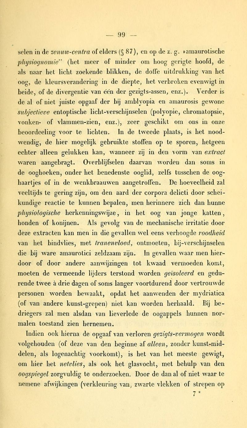 selen in de zenmv-cenlra of elders (§87), en op de z. g. »amaurolischc physiognofiiie (het meer of minder om hoog gorigle hoofd, de als naar het licht zoekende blikken, de dolle uitdrukking van het oog, de kleursverandcring in de diepte, het verbroken evenwigt in beide, of de divergentie van één der gezigts-assen, enz.). Verder is de al of niet juiste opgaaf der bij amblyopia en amaurosis gewone subjectieve entoptische licht-verschijnselen (polyopie, chromatopsie, vonken- of vlammen-zien, enz.), zeer geschikt om ons in onze beoordeeling voor te lichten. In de tweede plaats, is het nood- wendig, de hier mogelijk gebruikte stofTen op te sporen, hetgeen echter alleen gelukken kan, wanneer zij in den vorm van extract waren aangebragt. Overblijfselen daarvan worden dan soms in de ooghoeken, onder het benedenste ooglid, zelfs tusschen de oog- haartjes of in de wenkbraauwen aangetroffen. De hoeveelheid zal veeltijds te gering zijn, om den aard der corpora delicti door schei- kundige reactie te kunnen bepalen, men herinnere zich dan hunne phijsiologische herkenningswijze, in het oog van jonge katten, honden of konijnen. Als gevolg van de mechanische irritatie door deze extracten kan men in die gevallen wel eens verhoogde roodheid van het bindvlies, met tranenvloed, ontmoeten, bij-verschijnselen die bij ware amaurotici zeldzaam zijn. In gevallen waar men hier- door of door andere aanwijzingen tot kwaad vermoeden komt, moeten de vermeende lijders terstond worden geïsoleerd en gedu- rende twee a drie dagen of soms langer voortdurend door vertrouwde personen worden bewaakt, opdat het aanwenden der mydriatica (of van andere kunst-grepen) niet kan worden herhaald. Bij be- driegers zal men alsdan van lieverlede de oogappels hunnen nor- malen toestand zien hernemen. Indien ook hierna de opgaaf van verloren gezigts-vermogen wordt volgehouden (of deze van den beginne af alleen, zonder kunst-mid- delen, als logenachtig voorkomt), is het van het meeste gewigt, om hier het netvlies, als ook het glasvocht, met behulp van den oogspiegel zorgvuldig te onderzoeken. Door de dan al of niet waar te nemene ahvijkingen (verkleuring van^ zwarte vlekken of strepen op