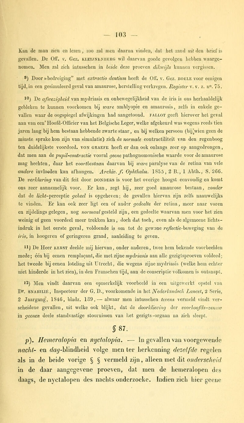 Kuil (Ie man zicu eu lezen, zoo zul mcu ilaariia viiulca, dut liet zand uil den brief is gevallen. De Off. v, Gez. KLEUNiiJSiiicRG wil daarvan goede gevolgen hebben waargc- nomcu. Men zal zich intusscheu in beide deze proeven dikwijls kunnen vergissen. 9) Door «bedreiging met extractio dmtium lieeft de Off. v. Gez. boele voor eenigea tijd, in een gesimuleerd geval van amaurose, herstelling verkregen. Register v. v. z. u. 75. 1) De afivezigheid van mydriasis en onbewegelijkheid van de iris is ons herhaaldelijk gebleken te kunnen voorkomen bij luare amhlyopie en amaurosis, zelfs in enkele ge- vallen waar de oogspiegel afwijkingen had aangetoond, fallot geeft hierover het geval aan van een' Hoofd-Officier van het Belgische Leger, welke afgekeurd was wegens reeds tien jaren lang bij hem hestaan hebbende zwarte staar, en bij welken persoon (bijVien geen de minste sprake kon zijn van simulatie) zich de normale contractiliteit van den regenboog ten duidelijkste voordeed, von GRAEf e heeft er dan ook onlangs zeer op aangedrongen, dat men aan de pupil-contractie vooral geene pathognomonische waarde voor de amaurose mag hechten, daar het voortbestaan daarvan bij 2i7a?e paralyse van de retina van vele andere invloeden kan afhangen. Archiv. f. Ophthalm. 1855, 2 B., 1 Abth., S. 266. De verklaring van dit feit door donders is voor het overige hoogst eenvoudig en komt ons zeer aannemelijk voor. Er kan, zegt hij, zeer goed amaurose bestaan, zonder dat de fc/ii-perceptie geheel is opgeheven; de gevallen biervan zijn zelfs naauwelijks te vinden. Er kan ook zeer ligt een of ander gedeelte der retina, meer naar voren en zijdelings gelegen, nog «jorniaa/gesteld zijn, een gedeelte waarvan men voor het zien weinig of geen voordeel meer trekken kan, doch dat toch, even als de algemeene lichts- indruk in het eerste geval, voldoende is om tot de gewone re/?ec<?e-beweging van de iris, in hoogeren of geringeren graad, aanleiding te geven. 11] De Heer kerst deelde mij hiervan, onder anderen, twee hem bekende voorbeelden mede; één hij eenen rempla9ant, die met zijne mydriasis aan alle gezigtsproeven voldeed; het tweede hij eenen loteling uit Utrecht, die wegens zijne mydriasis (welke hem echter niet hinderde in het zien), in den Franschen tijd, aan de conscriptie volkomen is ontsnapt. '2) Men vindt daarvan een ojmierkelijk voorbeeld in een uitgewerkt opstel van Dr. SNABiLiÉ, Inspecteur der G. D., voorkomende in het Nederlandscli Lancet, 2 Serie, 2 Jaargang^ 1846, bladz. 139,— alwaar men intusschen teve?}s vermeld vindt ver- scheidene gevallen, uit welke ook blijkt, dat de doorklieving der voorhoofds-ze)iino in geenen deele standvastige stoornissen van het gezigts-orgaan na zich sleept. §S7. p). Hemeralopia en nyctalopia. — !n gevallen van voorgewende nacht- en c/a</-blindheid volge men ter herkenning dezelfde regelen als in de beide vorige § § vermeld zijn, alleen met dit Ofiderscheid in de daar aangegevene proeven, dat men de hemeralopen des daags, de nyctalopen des nachts onderzoeke. Indien zich hier geene