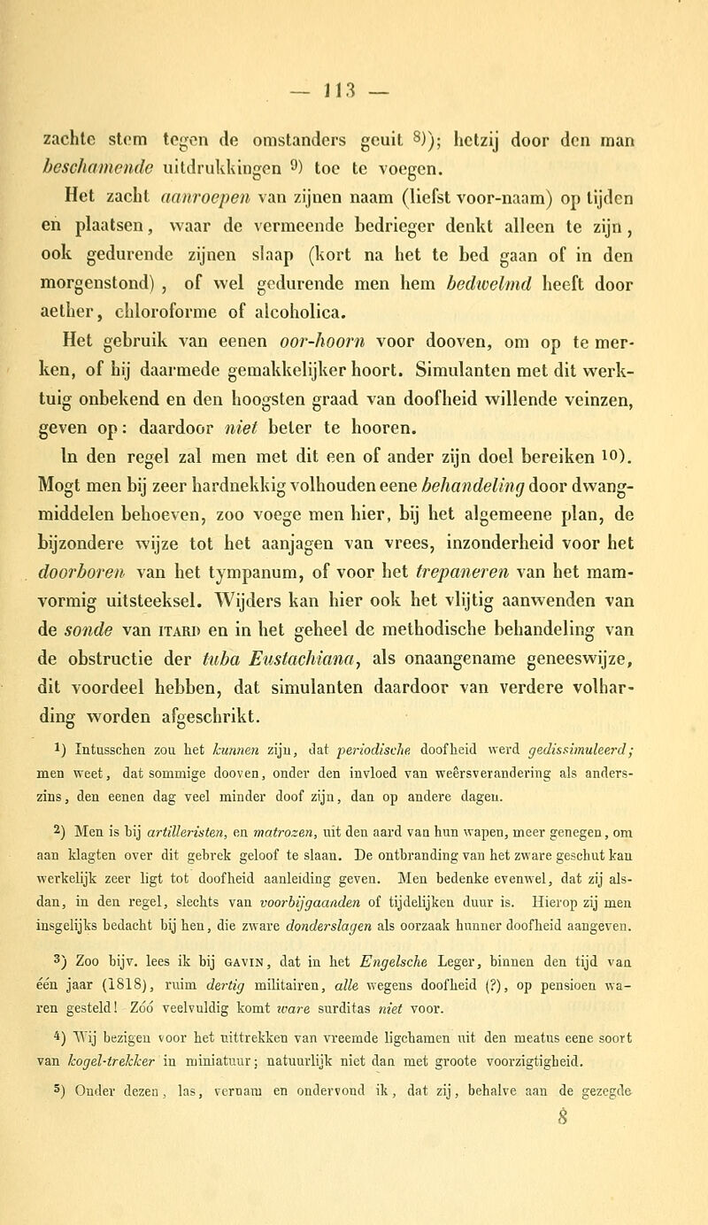 zachte stom tegen de omstanders geuit ^)); hetzij door den man beschamende uitdrukkingen ^) toe te voegen. Het zacht aanroepen van zijnen naam (liefst voor-naam) op tijden en plaatsen, waar de vermeende bedrieger denkt alleen te zijn, ook gedurende zijnen slaap (kort na het te bed gaan of in den morgenstond) , of wel gedurende men hem bedioelmd heeft door aether, chloroforme of alcoholica. Het gebruik van eenen oor-hoorn voor dooven, om op te mer- ken, of hij daarmede gemakkelijker hoort. Simulanten met dit werk- tuig onbekend en den hoogsten graad van doofheid willende veinzen, geven op: daardoor niet beter te hooren. In den regel zal men met dit een of ander zijn doel bereiken lo), Mogt men bij zeer hardnekkig volhouden eene behandeling door dwang- middelen behoeven, zoo voege men hier, bij het algemeene plan, de bijzondere wijze tot het aanjagen van vrees, inzonderheid voor het doorboren van het tympanum, of voor het trepaneren van het raam- vormig uitsteeksel. Wijders kan hier ook het vlijtig aanwenden van de sonde van itard en in het geheel de methodische behandeling van de obstructie der tuba Eustachiana, als onaangename geneeswijze, dit voordeel hebben, dat simulanten daardoor van verdere volhar- ding worden afgeschrikt. 1) Intusschen zou het kunnen zijn, dat periodische doofheid werd gedisRiinuleerd; men weet, dat sommige dooven, onder den invloed van weêrsverandering als anders- zins, den eenen dag veel minder doof zijn, dan op andere dagen. 2) Men is bij artilleristen, en matrozen, uit den aard van hun wapen, meer genegen, om aan klagten over dit gebrek geloof te slaan. De ontbranding van het zware geschut kan werkelijk zeer ligt tot doofheid aanleiding geven. Men bedenke evenwel, dat zij als- dan, in den regel, slechts van voorbij gaanden of tijdelijken duur is. Hierop zij men insgelijks bedacht bij hen, die zware donderslagen als oorzaak hunner doofheid aangeven. 3) Zoo bijv. lees ik bij gavin, dat in het Engelsche Leger, binnen den tijd van één jaar (1818), ruim de7-tig militairen, alle wegens doofheid (?), op pensioen wa- ren gesteld! Zóó veelvuldig komt zvare surditas niet voor. 4) Wij bezigen voor het uittrekken van vreemde ligchamen uit den meatus eene soort van kogel-trekker in miniatnur; natuurlijk niet dan met groote voorzigtigheid. 5) Onder dezen, las, vernam en ondervond ik, dat zij, behalve aan de gezegde