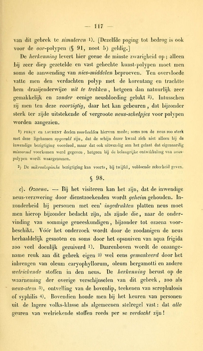 van dit gebrek te simuleren O. [Dezelfde poging lot bedrog is ook voor de oo/'-polypen {§ 91, noot 5) geldig.] De herkenning levert hier geene de minste zwarigheid op; alleen bij zeer diep gezetelde en vast gehechte kunst-poljpen moet men soms de aanwending van nies-middelen beproeven. Ten overvloede vatte men den verdachten polyp met de korentang en trachtte hem draaijenderwijze uit te trekken, hetgeen dan natuurlijk zeer gemakkelijk en zonder eenige neusbloeding gelukt 2). Intusschen zij men ten deze voorzigtig, daar het kan gebeuren , dat bijzonder sterk ter zijde uitstekende of vergroote neus-schelpjes voor polypen worden aangezien. 1) PERCY en LAURENT deelen voorbeelden hiervan mede; soms zou de reus zoo sterk met deze ligcliamen opgevuld zijn, dat de schijn dezer kwaal zich niet alleen bij de inwendige bezigtiging voordeed, maar dat ook uitwendig aan het gelaat dat eigenaardig misvormd voorkomen werd gegeven , hetgeen bij de belangrijke ontwikkeling van ueus- jiolypen wordt waargenomen. 2) De mikroskopisüie bezigtiging kan voorts, bij twijfel, voldoende zekerheid geven. § 98. c). Ozaena. — Bij het visiteren kan het zijn, dat de inwendige neus-verzwering door dienstzoekenden wordt geheim gehouden. In- zonderheid bij personen met een' ingedrukten platten neus moet men hierop bijzonder bedacht zijn, als zijnde die, naar de onder- vinding van sommige geneeskundigen, bijzonder lot ozaena voor- beschikt. Vóór het onderzoek wordt door de zoodanigen de neus herhaaldelijk gesnoten en soms door het opsnuiven van aqua frigida zoo veel doenlijk gezuiverd O. Daarenboven wordt de onaange- name reuk aan dit gebrek eigen 2) wel eens gemaskeerd door het inbrengen van oleum caryophyllorum, oleum bergamotti en andere welriekende sloffen in den neus. De herkenning berust op de waarneming der overige verschijnselen van dit gebrek, zoo als neus-stem 3), ontvelling van de bovenlip, teekenen van scrophulosis of syphilis 4). Bovendien boude men bij het keuren van personen uit de lagere volks-klasse als algemeenen stelregel vast: dal alle geuren van welriekende sloffen reeds per se verdacht zijn!